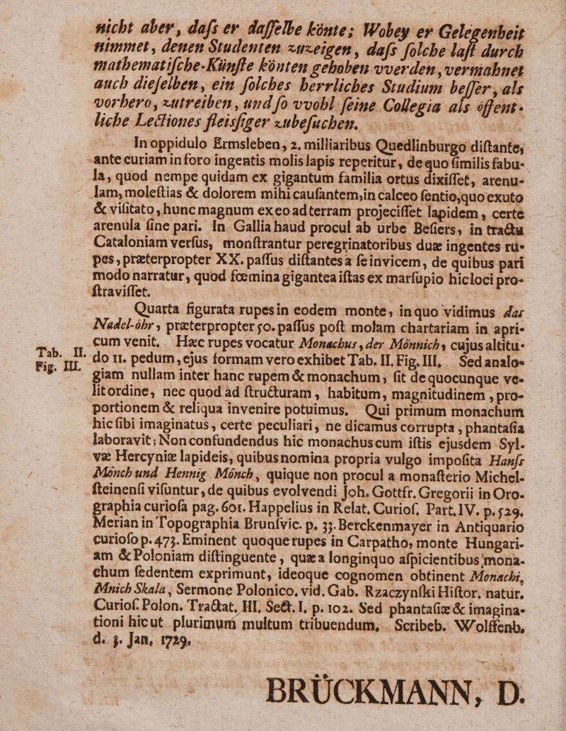 tiimmet, denen Studenten «zeigen , dafs folche laff durch aucb diefelben, eim folcbes berrliches Studium beffer , als vorbero , «utreiben , und fo vvobl. feine Collegia. als éffent- liche Lectiones fleisfgger subefuchen. AA . - lnoppidulo Ermsleben, 2. milliaribus Quedlinburgo diftante, Tab. Il. Fig. III. lam, moleftias &amp; dolorem mihi caufantem;in calceo fentio,quo exuto arenula fine pari. In. Gallia haud procul ab urbe Befiers, in trata Cataloniam verfus, monftrantur peregrinatoribus duae ingentes ru- pes,praterpropter XX. paffus diítantesa feinvicem, de quibus pari modo narratur, quod fcemina gigantea iftas ex marfüpio hiclocipro- - fttaviffet. PO. LUN x | ., Quarta figurata rupesin eodem monte; inquo vidimus 4a: Nadel-óhbr , practerpropter jo. paffus poft molam chartariam in apri- cum venit, Hac rupes vocatur Monachus , der Mónnich y cujus altitu- do rr. pedum, ejus formam vero exhibet Tab. II, Fig. Ill, | Sedanalo«- giam nullam inter hanc rupem &amp; monachum, fit de quocunque ve- portionem &amp; reliqua invenire potuimus, Qui primum monachum hicíibi imaginatus , certe peculiari, ne dicamus corrupta , phantafia laboravit; Non confundendus hic monachuscum iftis ejusdem Syl. vx Hercyniz lapideis, quibusnomina propria vulgo impofita Hanfz dMonch und. Hennig Mónch, quique non procul a monafterio Michel. fteinen(i vifuntur, de quibus evolvendi Joh. Gottfr. Gregorii in Oro- Merian in Topographia Brunívic. p» 37. Berckenmayer in Antiquario curiofo p. 475. Eminent quoque rupes in Carpatho, monte Hungari- am &amp; Poloniam diftinguente , quz a longinquo afpicientibus'/mona. chum fedentem exprimunt, ideoque cognomen obtinent Monachi, IMnichb Skala , Sermone Polonico, vid. Gab. Rzaczynfki Hiftor, natur, Curiof. Polon. Tra&amp;at, HI, Se&amp;t. I. p. 102. Sed phanta(iz &amp; imagina- tioni hicut. plurimurá multum tribuendum, . Scribeb. W/olffenb, d. ) Jan, 1729, BRÜCKMANN, D.