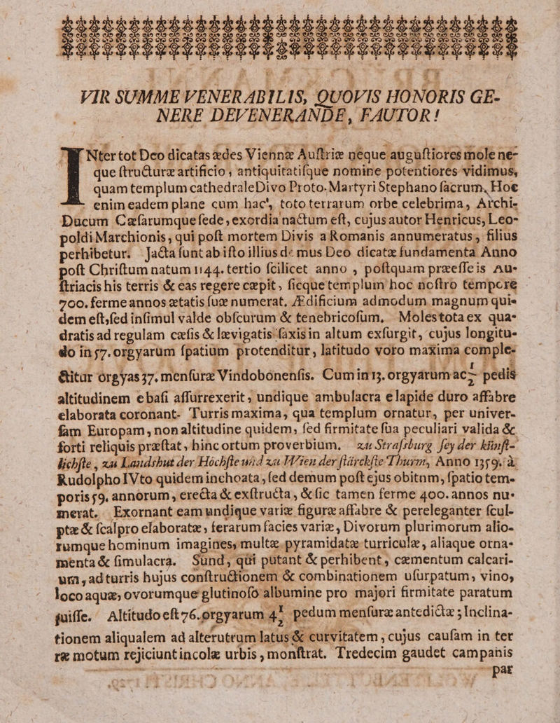 EHUHIETHIRIDA BEHSBRISHESER KI VIR SUMME VENERABILIS, QUOVIS HONORIS GE- NERE DEVENERANDE, FAUTOR! M Nter tot Deo dicatas des Vienne Auftrie ueque atgaftiores mole ne- B que(tru&amp;urz artificio , antiquitatifque nomine potentiores vidimus, quam templum cathedraleDivo Proto. Martyri Stephano facrum, Hoe - enimeadem plane cum hac', toto terrarum orbe celebrima, Archi- Ducum Cafàrumque fede , exordia naCtum eft, cujus autor Henricus, Leo- poldi Marchionis , qui poft mortem Divis a Romanis annumeratus, filius perhibetur; :Ja&amp;afuntabiftoilliusd« mus Deo dicatz fundamenta Anno oft Chriftum natum 1144. tertio fcilicet anno , poftquam prxeffeis Au- ftriacis his terris &amp; cas regere cepit; ficque templum hoc noftro tempore - .5 C0. ferme annos zetatis fuze numerat, /Edificium admodum magnum quie . demefít;fed infimul valde obícurum &amp; tenebricofüm, Molestotaex qua- dratis ad regulam czfis &amp; levigatis-(axisin altum exfürgit, cujus longitu- do inj7.orgyarum fpatium protenditur, latitudo voro maxima comple- &amp;itar orgyas37. menfürz Vindobónen(is. Cumin. orgyarumac : pedis altitadinem ebafi affurrexerit, undique ambulacra elapide duro affabre elaborata coronant- Turris maxima, qua templum ornatur, per univer- fam Europam, nonaltitudine quidem, fed firmitate foa peculiari valida &amp; forti reliquis praftat, hinc ortum proverbium, — ze Srrafsburg. fey der klinft- licbfle , x Laudsbut der Hóchfle wd xa. Vien der flárchfte T hurm, Anno 1359. à RudolphoIVto quidem inchoata, fed demum poft cjus obitnm, fpatio tem- poris 59. annorum, ere&amp;ta &amp; exftructa , &amp;(ic tamen ferme 400. annos nu- merat. Exornant eam undique variz figurz affabre &amp; pereleganter fcul- pte&amp; fcalpro elaborate ; ferarum facies varie , Divorum plurimorum alio- rumque hominum imagines, multe. pyramidatz turriculz, aliaque orna- menta&amp; (imulacra. Sünd, qüi putant &amp; perhibent, cementum calcari- um ,ad turris hujus conftru&amp;tionem &amp; combinationem ufurpatum, vino; loco aqua; ovorumque glutinofo albumine pro majori firmitate paratum juiffe. Altítudocftz6.orgyarum 47. pedum menfura antediQz ; Inclina- tionem aliqualem ad alterutrum latus &amp; curvitatem ; cujus caufam in tet r&amp; motum rejiciunt incole urbis , monftrat. Tredecim gaudet campanis pat