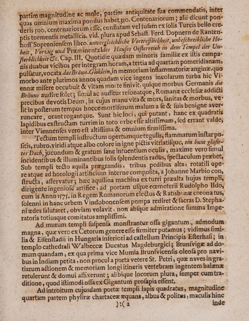 victis iagnftüdine 4c mole partim antiqoitite fax commendatis inte quas omnium maxima pondus habet 5jo. Centenariorum ; alii dicunt pon- 'deris joo. centenariorum c ffc, conflatam velfufam ex folis Turcis bello ere- ptis tormentis metallicis. vid. plura apud Sebaft. Ferd. Dopnern de Ranten- hoff Sopronienfem libro. unverglcicbliche VortrejHlichheit, unbefchreibliche Ho- heit , Vorzug und Praminentz Ides. Haufes Oeflerreieb in dem Tempel der Uns flerMlicbkeit Gc. Cap. 1l. Quotidie quaedam minoris familiz ex iftis campa- nis duabus vicibus perinte gram horam,a tertiaad quartam pometidianam; Dulfatur,vo cata das Brüun-Glóklein in memoriam inflammatoriz anginz«quo morbo ante plurimos annos quadam vice ingens incolarum turba hic Vi- ennz mifere occubuit &amp; vitam moi te finivit; quique morbus Germanis die Brüune audite folet; fimul ac auditurre (onatque , Romanz ecclefiz addicti recibus devotis Deum ,in cujus manu vita &amp; mors, fanitas &amp; morbus, ve- fi in pofterum tempus hocce mortiferum maluma fe &amp; fuis benigne avere rüncate, orantrogantque. Sunt hicloci; qui putant; hanc ex quadratis lapidibus exftructam turrimin toto orbe eflealtiffimam , fed errant valde, | inter Viennenfes vero eft altiffima &amp; omnium firmiffima. NC  Te&amp;umtempliinftrudum opertumque tegulis, lammarum inftarpo- fitis, rubro;viridi atque albo coloreinigne pictis vittiatifquc, ein bunt glafir-.- - ter Dach, jucundum &amp; gratum faneintuentium oculis, maxime vero fimul incidentibus &amp; illuminantibus folis fplendentis radüs, fpe&amp;taculum prebet, Sub templi te&amp;o aquila pregrandis ; tribus pedibus alta; rotatili ope- reatque ad horologiiartificium interne compofita, a Johanne Marbio con, ftruQa, affervatur; haec aquilina machina ex turri przalta hujus templi, dirigente ingeniofé artifice; ad portam ufque ecemeterii Rudolpho Ildo, cum is Anno j75. in Regem Romanorum cle&amp;tus &amp; Ratisbunz corona tus, - (olenni in hanc urbem Vindobonenfem pompa redíret &amp; facras D. Stepha ni xdes falutáret , obviam volavit; non abfque admiratione fümma Impe- ratoris totiusque comitatus ampliffimi. . FLU CHA Ad murum templi füfpenfa monftrantur offa gigantum , admodum magna, quz veroex Cetorum genere effe firmiter putamus ; vidimus fimi« lia&amp; Eifenítadii in Hungariainferiori ad caftellum Principis Efterhafi; inm templo cathedrali W'albecce Ducatus Magdeburgici; Brunívigs: ad do- mum quandam , ex qua prima vice Mumia Brunívicenfis oleofa pro navi- busin Indiam petita » non prócula porta vetere St. Petri, que navesingra- tiarum a&amp;tionem &amp; memoriam longi itineris vertebram ingentem balenz . retulerunt &amp; domui affixerunt 5 alibique locorum plura, femper cumtra. ditione, quod iftimodi offaex Gigantum profapia effent, - - — Adintroitum cujusdam port templi lapis quadratus, magnitudine quartam partem phylire chartace zquans albus &amp; politus ; maculis hinc pO 0 inde -