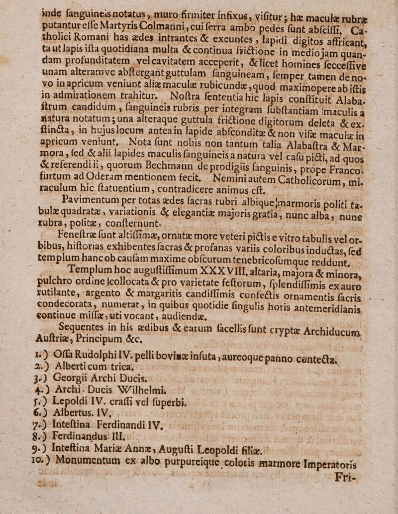 inde fanguineis notatus , muro firmiter ínfixus, vifitur ; hz macula rubrz putantur effe Martyris Colmanni;cui ferra ambo pedes funt abíciffi, Ca- tholici Romani has ades. intrantes &amp; exeuntes , lapidi digitos affricant, tautlapis ifta quotidiana multa &amp; continua fiictione in mediojam quan- dam profunditatem | velcavitatem acceperit, &amp; licet homines fecceffive unam alteramve abftergantguttulam fanguineam, femper tamen de no- vo inapricum veniunt alíz maculae rubicundz ,quod maximopere ab iftis in admirationem trahitur. Nofítra fententia hic lapis conftituit Alaba. ftrum candidum , fanguineis rubris. per integram fübftantiam Imaculis a ziatura notatum ; una alteraque guttula fri&amp;tione digitorum deleta &amp; ex. ftinda, in hujuslocum anteain lapide abfconditz &amp; non vifie macula in apricum veniunt, Nota funt nobis non tantum talia Alabaflra &amp; Mar- mora , (ed &amp; alii lapides maculis fanguineisa natura vel cafü pi&amp;ti, ad quos &amp; referendi ii, quorum Bechtnann de prodigiis fanguinis, prope Franco. furtum ad Oderam mentionem fecit, Neminiautem Catholicorum , mi. raculum hic ítatuentium, contradicere animus cft. '- die Pavimentum per totas edes facras rubri albiquejmarmoris politi ta- bulz quadrat , variationis &amp; eleganti majoris gratia, nunc alba; nune rubra, pofitz, confternunt. WWE ae ba ecd n Feneftra (unt alti(Iime, ornatz more veteri pi&amp;is e vitro tabulis vel or. bibus, hiftorias exhibentes facras &amp; profanas variis coloribus indudCas, fed. templum hancob caufàm maxime obícurum tenebricofümque reddunt, - Templum hoc auguftiffimum XXX VIII, altaria, majora &amp; minora, pulchro ordine [collocata &amp; pro varietate feftorum, fplendiffimis exauro- rutilante, argento &amp; margaritis candiffimis confe&amp;tis ornamentis facris condecorata, numerat, in quibus quotidie fingulis horis antemeridianis continue miíTx ;uti vocant, audienda, | .. Sequentes in his sedibus &amp; earum facellisfünt cryptz Archiducum. Auftriz, Principum, &amp;c, hors | Sic 1) Offi Rudolphi IV. pelli bovima infuta ,aureoque pahno centecta, 2.) Alberti cum trica,- i stia » IX 3:) Georgii Archi Dacis. 4.) Archi- Ducis Wilhelmi, j;) Lepoldi IV. craffi vel füperbi. 6.) Albertus. IV, | 7.) Inteftina. Ferdinandi IV, a 8.) Ferdinandus Ill. ! | ny 9.) Inteftina Marie Annz, Augufti Leopoldi filiz. | ? 196,) Monumentum ex albo purpureique coloris marmore Imperatoris | oni | e! * Fri-. f i E ws he