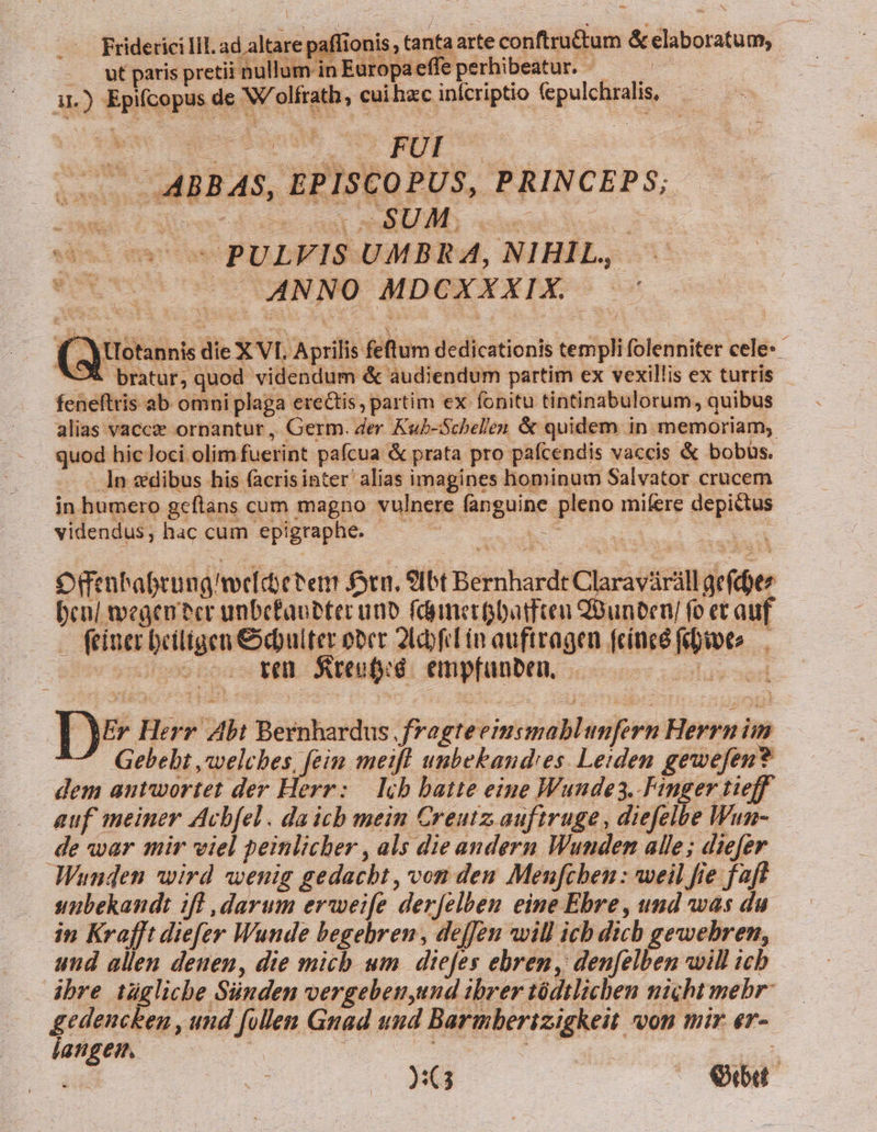 p Friderici liL. ad altare paffionis, tanta arte conftru&amp;tum &amp; elaboratum, | ut paris pretii nullum in Europa e ; e perhibeatur. y Eu : 11.) Epifcopus de W/olfrath, cui hzc inícriptio (epulchralis, eoo 0 PULFIS UMBRA, NIHIL, OUO SUO ANNO- MDEXXXIE ^ (QuUotannis die X VI. Aprilis fetum dedicationis templi folenniter cele-- ^-X bratur, quod videndum &amp; audiendum partim ex vexillis ex turris feneftris ab omni plaga erectis, partim ex fonitu tintinabulorum, quibus alias vaccze ornantur, Germ. der Kub-Schellen &amp; quidem in memoriam, quod hic loci. olim fuerint pafcua &amp; prata pro pafcendis vaccis &amp; bobus. — — In edibus his facrisinter alias imagines hominum Salvator crucem in humero geftans cum magno vulnere fanguine pleno mifere depittus videndus; hac cum epigraphe. EE s : | omn habrung meídi ther ftn. 9Ibt Bernhardt Claravárill arf | ) ^ bcn/ wegen cr unbefauetec uno fdianerpbamfteu uneven fo et auf — . finer beiligen &amp;ebulter ober 2f in auftragen (cíncé febioto— | oocsococ Wen Sreufyd empfanben, 000 00000 S z- | Er Herr Ab: Bernhardus ,fragteeimsmablimfern Herrnim ^ Gebebt ,awvelches, fein meift unbekand'es. Leiden gewefen? dem antwortet der Herr: — lib batte eine Wunde. Finger tieff —. auf meiner Acbfel. da ich mein Creutz auftruge, diefelbe Wun- de war mir viel peinlicher , als die andern Wunden alle; diefer Wunden wird wenig gedacht, von den Menfcben : weil fie faf sunbekandt ifl darum erweife derjelben eine Ebre, und was du in Krafft diefey Wunde begebren , dejfeu will ich dich gewebren, und allen denen, die mich um diefes ebren, den[elben will icb . dbre iügliche Sünden vergeben,und ibrer tódtlichen nicht mebr: gedencken , und follen Gnad uud Barmberizigkeit von mir er- langen. UV | 2G Ob