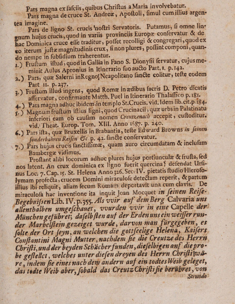 (Pars magna ex fafciis , quibus Chriftus a Marta involvebatur. — ^ — Pars magna decruce St. Andree , Apoftoli, fimul cumillius argen. tea imagine. — ^ — joboda MEE xgé deis A S — Pars de ligno St. crucis 'noftri Servatoris. Putamus, fi omne lin: gnum hujus crucis, quod in variis provinciis Europz- confervatur &amp; de hac Dominica cruce eífe traditur, pollet recolligi &amp; congregari , quod ex €o iterum jufte magnitudinis crux, fi non plures; poffint componi, quan- . do nempe in fubfidium traherentur. iO : p m | 1.) Fruftum iftud , quod in Callia in Fano S. Dionyfii fervatur, cujus me- . A minit Aulus Apronius in Itinerario fuo aucto Pat, t. p.142. — — 2,) Pars, que Salerni inRegno| Neapolitano fan&amp;te colitur; tefte eodem Part 1. p.237. ghe : | : | j.) Fruftum illud ingens, quod Rome inzdibus facris D. Petro dicatis - affervatur, confirmante Matth, Puel in Itinerario Thalaffico p.181..— 4.) Pars magna adhuc ibidem;in templo St.Crucis, vid, Idem lib.cit.p.184. - £.) Magcumfruftum iftius ligni, quod Crucinacii ; quz urbsin Palatinatu inferiori eam ob caufam nomen Creumenac? accepit cuftoditur. . vid. Theat. Europ. Tom, XIII. Anno DGU-R»HS-- To 6.) Pars ifta, quz Bruxellis in Brabantia, tefte Edward Browns zw feinen. p fonderbabren Reifen. Oc. p. 42. fan&amp;te conferyatur, — s /5.) Pars hujus crucis fan&amp;tiflimz, quam auto circumdatam &amp; inclufam Bamberge vidimus, AM ouis aue (CNN Proftant alibi locorum adhuc plures hujus portiuncule &amp; frufta, fed nos latent, An crux dominica ex ligno fuerit quercina? defendat Urfi- pnus Loc; 7. Cap. y. St. Helena Anno 326. Sec: IV. pietatis ftudio Hierofo- . lymam profe&amp;a; crucem Domini miraculofe dete&amp;tam reperit, &amp; partem illius ibi reliquit, aliam fecum Romain deportavit una cum clavis; De miraculofa hac inventione ita inquit Joan Mocquet 28 feinen Reife- ,Begebuifsen Lib. IV. p.355. l5 vvir auf dem Berg Calvaria u$ allentbalben umge[cbauet, vvurden vvir in eine Capelle der: München gefübret; dafelbflen auf der Erden uns ein'weiffer run- der :Marbelfleim gezeiget wurde, darvon man fürgegeben, es folte. der Ort feyn, an welchen die gott eelige Helena, Kaifers. Conflantini Magni Mutter ,machdem fte die Creutze des Herrn Chrifli, und der beyden Schbicher funden, diefelbisen anf. die pro- - be geffelict , welches unter diefen droyen des Herrn Chriflikwá- ve , indem fie einesmacb dem andern auf eim todtesWeib geleget, das tedte Weib aber, fobald das Creutz Chrifli fte berübrer ,von msc) à] CUUISSCSREHOEL SUIS RUUI GS uiuo *