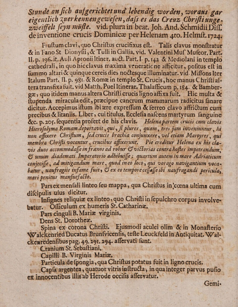 Stunde an fich aufgerichtet und. lebendig worden , ssorats: gar eigenilich xtterkennengewefen ,da[s es das Creuz. Chrifli unge. zweiffelt [eym miüfle.. vid. plurain beat. Joh. And. Schmidii Diff. deinventione crucis Dominice: per Helenam 4to. Helmft. 1724; Fruftum clavi, quo Chriftus crucifixus eft. . Talís clavus monftratur &amp; in FanoSt Diony(ii, &amp; Tulli in Gallia, vid. Valentini Muf Mufeor, Part. JL. p. 196.it, AuJi Apronii Itiner, au&amp;. Part. I. p. 142 &amp; Mediolani in templo cathedrali, in quo hicclavus maxima veneraticne afficitur, pofitus eft in (ümmo altari &amp; quinque cereis dies noctesque illuminatur. vid. Miffons Iter Italum Part. Il. p. 981. &amp; Romz in temploSt, Crucis, hoc manus C hriftial- tera transfixa fuit, vid Matth, Puel Itinerar, Thalafficum p. 184.. &amp; Bamber- gx; quo itidem manusaltera Chrifti crucislignoaffixa fuit, Hic multa &amp; Ítapenda miracula edit, przcipue cancrum mammarum radicitus fanare dicitur. Accepimus iftum ibixre expreffum &amp; ferreo clavo affrictum cum precibus &amp; litaniis. Liber, cui titulus, Ecclefia nafcens martyrum fanguine &amp;c. p. 205. fequentia profert de his clavis. — He/enapartem crucis cnm clavis Hierofolyma Romam deportavit , qui , fi plures, quam, tres jam inveniuntur , bi non affixere. Chriftum, [ed crucis. brachia, conjuuxere , vel etiam Marsyres , qui membra: Chrifli vocantur , crucibus affxerunt. — Pie ereditur. Helena ex bis cla- vis duos accommoda[Je in franos ad robur Q vitlorias contra.bofles impetrandum, Q unum diademati. Imperatorio adbibuiffe ; quartum autem in mare Adriaticum conjeci[fe , ad mitigandum mare , quod ineo loco , qui vorago navigantium voca« batuy , uaufragiis infame fuity OQ ex eo tempore ce[fafJe ibi naufragandi pericula, mari penitus manfuef acto. | : - ^ Parsexmenfàli linteo feu mappa, qua Chriftus in/coena ultima cum. difcipulis ufus dicitur,  | iden ti - ;: Infignes reliquiz exlinteo; quo Chriftiin fepulchro corpus involves batur. Officulum ex humeris St. Catharing, —  | Pars cinguli B. Marie virginis, e Dens St, Dorothez. - ! Hn id ... Spina ex corona Chrifti. Ejusmodi aculei olim &amp; in Monafterio: NV alckenried Ducatus Brunfvicenfis, tefte Leuckfeld in Aptiquitat. N/al« ckenredenfibus pag. 49.291. 294. affervati funt. in | A ' C ranium St, Sebaftiani, ; -- Capilli B. Virginis Mariz, cad ^ Particula de fpongia, qua Chriftus potatus füitin ligno crucis. v Capa argentea, quatuor vitris inftruCta, in qua integer parvus pufio ex innocentibus illisab Herode occifis affervatur. ^ — —— x | Gemi-