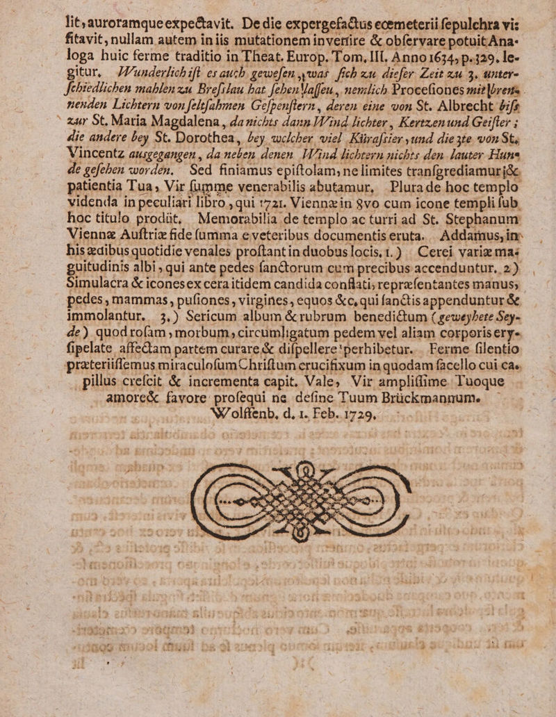 lit;auroramqueexpe&amp;avit. De die expergefactus ecemeterii fepulchra vis fitavit, nullam autem iniis mutationem invertire &amp; obfervare potuit Ana- loga huic ferme traditio in Theat. Europ. Tom, IIl. Anno 1634 p.329. le- gitur, JVunderlichift es auch. gewefen was | fich zu. diefer. Zeit zu 3, unter- Jebiedlichen mablen zac Bre[ilau bat. febenMa[feu., nenzlich Procefiones mie bres . nenden Lichtern von felt[abmen Gefgen[lern, deren eine von St. Albrecht £ifs ' zur St, Matia Magdalena, da nichts dann Wind lichter , Kevtzenund Geifler ; die andere bey St. Dorothea, £ey welcher viel Küraftier yund die3te von St, Vincentz ausgegangen , da neben denen. Wind lichtern nichts den lauter Hun de gefeben worden. Sed finiamus epiftolam;ne limites tranfgrediamurj&amp;. patientia Tua; Vir (umme venerabilis abutamur, Plurade hoc templo videnda in peculiari libro ; qui t721. Viennziin 8vo cum icone templi fub. hoc titulo prodüt, Memorabilia de templo ac turri ad St. Stephanum Viennz Auftriz fide (umma e veteribus documentis eruta. |. Addarnus, inr his dibus quotidie venales proftantin duobuslocis t.) | Cerei vari mas guitudinis albi ; qui ante pedes fan&amp;torum cum precibus accenduntur, 2.) Simulacra &amp; iconesex cera itidem candida conflati; reprefentantes manus; pedes , mammas, pufiones, virgines, equos &amp;c,qui fan&amp;tisappenduntur &amp; immolantur. 3,) Sericum album &amp;rubrum benedi&amp;um ( geweybete Sey- de) quodroíàm morbum; circumligatum pedem vel aliam corporis ery-. fipelate affeQtam partem curare.&amp; difpellere'perhibetur. Ferme filentio prateriiflemus miraculofumChriftum crucifixum in quodam facello cui ca. . pillus crefcit &amp; incrementa capit. Vale; Vir ampliffime. l'uoque amore&amp; favore profequi ne define Tuum Brückmannum. NV olffenb, d, 1. Feb.. 1729,