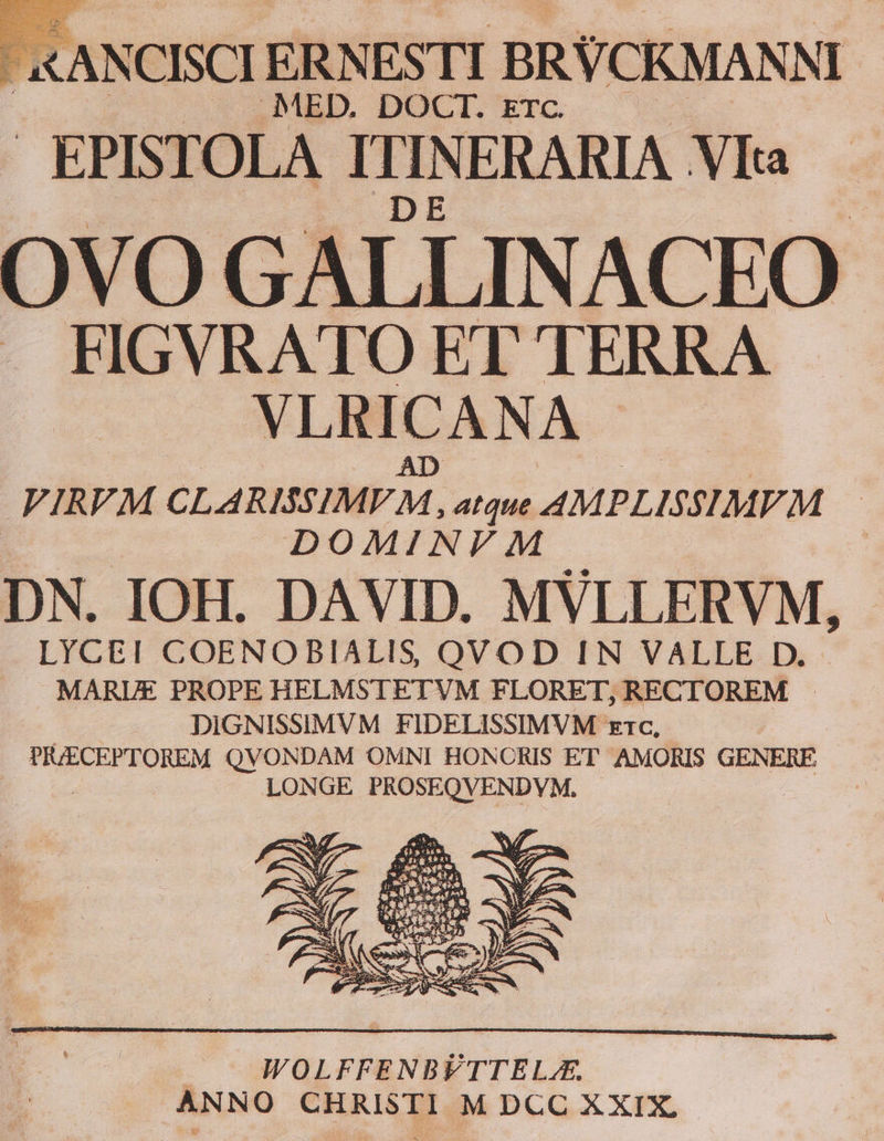 (NCISCI ERNESTI BRVCKMANNI MED. DOCT. ETC. EPISTOLA Hu NERARIA .VIta OVO GALLINACEO | FIGVRATO ET TERRA VLRICAN ÁA FIRVM CLARISSIMEM. atque. AMPLISSIMFM | DOMINVM DN. IOH. DAVID. MVLLERVM, LYCE! COENOBIALIS QVOD IN VALLE D. MARUE PROPE HELMSTETVM FLORET, RECTOREM DIGNISSIMVM FIDELISSIMVM x1c, PEJECEPTOREM QVONDAM OMNI HONCRIS ET AMORIS GENERE LONGE PROSEQVENDYM.