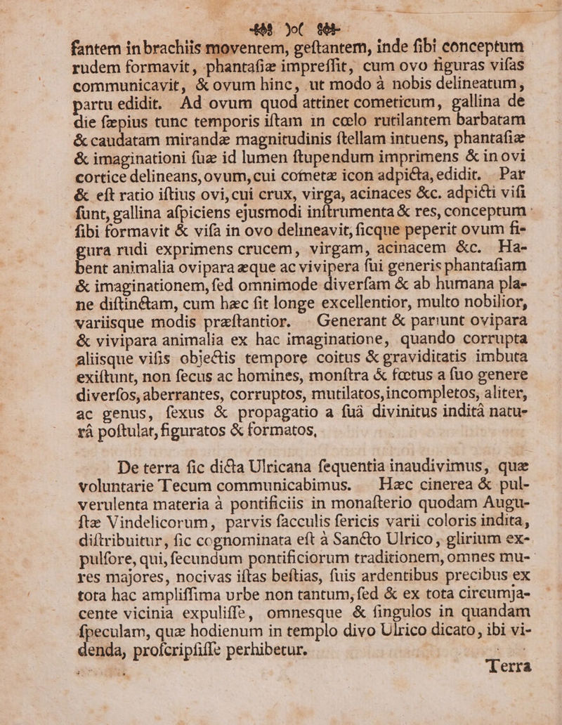 -8 yo S8. fantem in brachiis moventem, geftantem, inde fibi conceptum rudem formavit , phanta(iz impreffit, cum ovo figuras vifas communicavit, &amp;ovum hinc, ut modo à nobis delineatum, partu edidit... Ad ovum quod attinet cometicum, gallina de die fzepius tunc temporis iftam in ccelo rutilantem barbatam &amp; caudatam miranda magnitudinis ítellam intuens, phantafiz &amp; imaginationi füz id lumen ftupendum imprimens &amp; inovi cortice delineans, ovum, cui cofneta icon adpicta, edidit. Par &amp; eft ratio iftius ovi,cui crux, virga, acinaces &amp;c. adpicti vifi funt, gallina afpiciens ejusmodi inftrumenta &amp; res, conceptum : fibi formavit &amp; vifa in ovo delineavit, ficque peperit ovum fi- gura rudi exprimens crucem, virgam, acinacem &amp;c. Ha- bent animalia ovipara eque ac vivipera fui generis phantafiam &amp; imaginationem, fed omnimode diverfam &amp; ab humana pla- ne diftinétam, cum hzc fit longe excellentior, multo nobilior, variisque modis praítantior. | Generant &amp; par!'unt ovipara &amp; vivipara animalia ex hac imaginatione, quando corrupta aliisque vifis objectis tempore coitus &amp; graviditatis imbuta exiítunt, non fecus ac homines, monftra &amp; fcetus a fuo genere diverfos, aberrantes, corruptos, mutilatos,incompletos, aliter, ac genus, fexus &amp; propagatio a fuá divinitus indità natu- rà poftulat, higuratos &amp; formatos, De terra fic dicta Ulricana fequentia inaudivimus, que voluntarie Tecum communicabimus. — Hzc cinerea &amp; pul- verulenta materia à pontificiis in monafterio quodam Augu- fte Vindelicorum, parvis facculis fericis varii coloris indita, diftribuitur, fic cognominata eft à Sancto Ulrico , glirium ex- pulfore, qui, fecundum pontificiorum traditionem, omnes mu-- res majores, nocivas iftas beftias, fuis ardentibus precibus ex tota hac ampliffima urbe non tantum, fed &amp; ex tota cireumja- cente vicinia expuliffs, omnesque &amp; fingulos in quandam fpeculam, qua hodienum in templo divo Ulrico dicato, ibi vi- denda, profcripfiffe perhibetur. v 2d erit | Verra