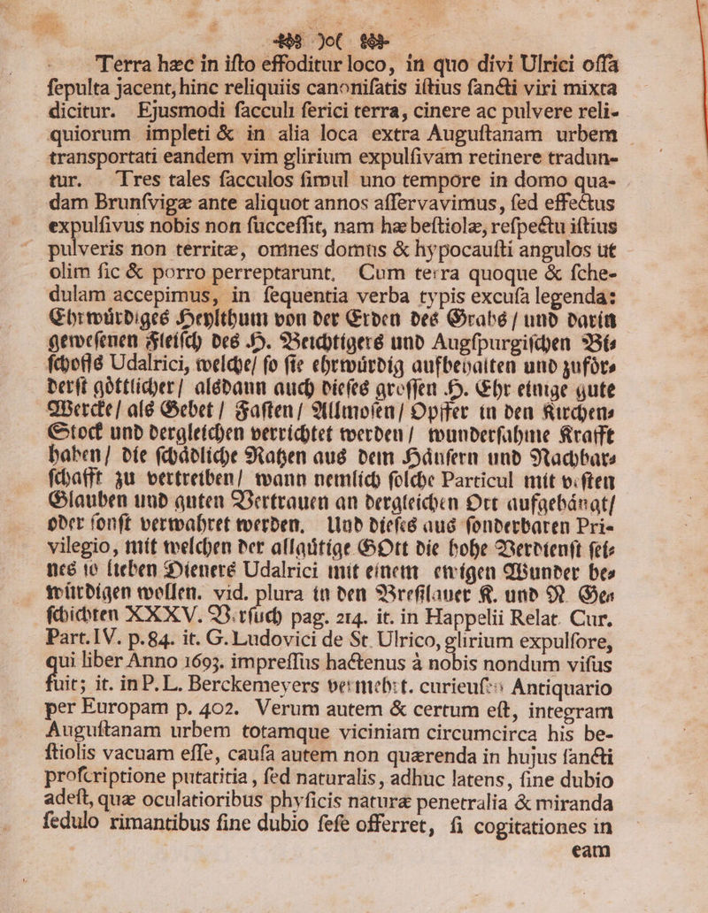 Terra hzc in ifto effoditur loco, 1n quo divi Ulrici offa fepulta jacent, hinc reliquiis canonifatis iítius fancti viri mixra dicitur. Ejusmodi facculi ferici terra, cinere ac pulvere reli- quiorum impleti &amp; in alia loca extra Auguftanam urbem transportati eandem vim glirium expulfivam retinere tradun- tur. Tres tales facculos fimul uno tempore in domo qua- . . dam Brunfvigz ante aliquot annos affervavimus, fed effectus expulfivus nobis non fucceffit, nam hae beftiolz, refpe&amp;tu iftius ^ pulveris non territe, omnes domus &amp; hypocaufíti angulos ut olim fic &amp; porro perreptarunt, Cum terra quoque &amp; fche- dulam accepimus, in fequentia verba typis excufa legenda: Cbrtoürbigeé Jepltbutr von ber Groca beé Grabé / unb Parit gemefenen Steífc) Dee JD. SSetebtígere uno Augfpurgifd)en 3B6 fcborlà Udalrici, tvelcpe/ fo fie ebrtoürbia aufbeoalten unb yufót perit aottlicoer] alébaum aud) eicfté ateffen D. Gbr etae qute 9Berde/ alé Gebet | &amp;aften/ 9t(mofen] Opifer ia ben Rircpens tof unb bergleicoen verricbtet toerben /. toumbetfabine RratTt baben/ bíe fcbáelicbe 9taten aud. beim Jdnfern unb Stadbate fc:batff 3u. vertretben/ wann nemtíc folcbe Particul mít v.ftet Giauben iub quten SSertrauci an berateicóen Orc aufgebánat/.- ober íonft vertvabret toerben, — Lab biefcó aud fonbetbaren Pri- . vilegio, mít tvelcben Per affaütíae tt bie hobe 23eretenft fete ncé 16 [teben :Dieneré Udalrici mit eínettt. etvígen QBunber beo . felitbígen toeffen. vid. plura it ben 9Rrefilauet 8. unb O). Gea fbicbten XX XV. Q3. rfud) pag. 214. it. in Happelii Relat. Cur. Part. IV. p.84. it. G. Ludovici de St. Ulrico, glirium expulfore, | 1, liber Anno 1693. impreffüs hactenus à nobis nondum vifüs fuit; it. in P.L. Berckemeyers vettmebzt. curieuf*s Antiquario per Europam p. 402. Verum autem &amp; certum eít, integram Augufítanam urbem totamque viciniam circumcirca his be- ftiolis vacnam effe, caufa autem non quarenda in hujus fancti profcriptione putatitia , fed naturalis , adhuc latens, fine dubio adeft, quae oculatioribus phyficis natur&amp; penetralia &amp; miranda fedulo rimantibus fine dubio fefe offerret, fi cogitationes in eam