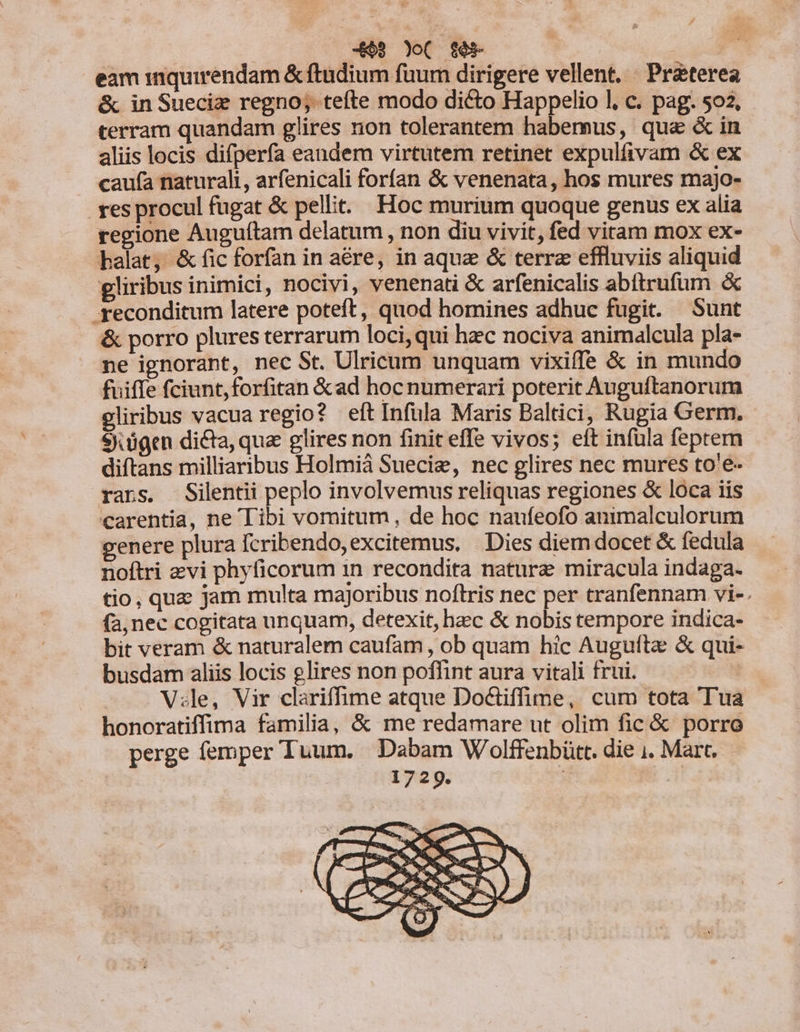 eam inquirendam &amp; ftudium fuum dirigere vellent. . Praeterea &amp; inSueciz regno; tefte modo dicto Happelio l, c. pag. $02, terram quandam glires non tolerantem habemus, qua &amp; in aliis locis difperfa eandem virtutem retinet expulfivam &amp; ex caufa naturali, arfenicali forían &amp; venenata, hos mures majo- . res procul fugat &amp; pellit. Hoc murium quoque genus ex alia regione Auguftam delatum , non diu vivit, fed vitam mox ex- halat, &amp; fic forfan in aére, in aquz &amp; terra effluviis aliquid gliribus inimici, nocivi, venenati &amp; arfenicalis abítrufüm &amp; - reconditum latere poteft, quod homines adhuc fugit. Sunt &amp; porro plures terrarum loci, qui hec nociva animalcula pla- ne ignorant, nec St. Ulricum unquam vixiffe &amp; in mundo fuiffe fciunt,forfitan &amp; ad hoc numerari poterit Auguftanorum gliribus vacua regio? eft Infula Maris Baltici, Rugia Germ. $).ügen dicta, quz glires non finit effe vivos; eft infula feptem diftans milliaribus Holmiá Suecie, nec glires nec mures to'e- rars. Silentii peplo involvemus reliquas regiones &amp; loca iis carentia, ne Tibi vomitum, de hoc naufeofo animalculorum enere plura fcribendo,excitemus, | Dies diem docet &amp; fedula noftri zvi phyficorum 1n recondita nature miracula indaga- tio, qua jam multa majoribus noftris nec per tranfennam vi-. fa, nec cogitata unquam, detexit, hec &amp; nobis tempore indica- bit veram &amp; naturalem caufam, ob quam hic Auguítz &amp; qui- busdam aliis locis glires non poffint aura vitali frui. | V:le, Vir clariffime atque Doctiffime, cum tota Tua honoratiffima familia, &amp; me redamare ut olim fic &amp; porro perge femper Tuum. Dabam Wolffenbütt. die i. Mart. 1729. | |