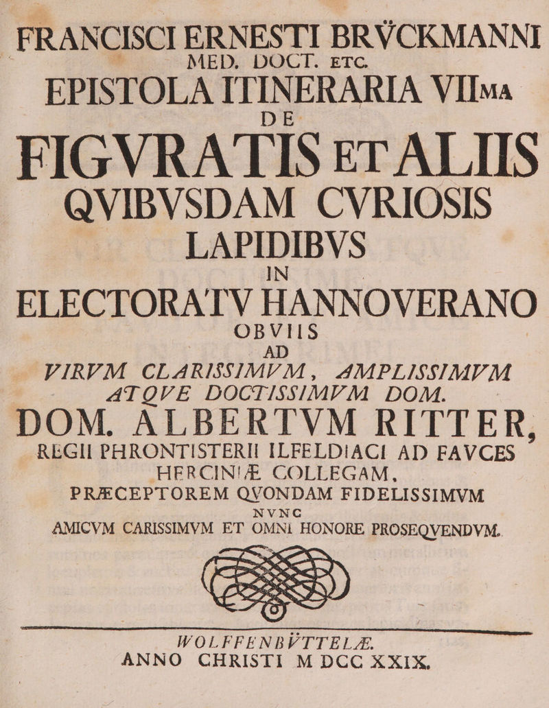 EPISTOLA ITIN ERARIA VlIMA FIGVRATIS ET ALIIS .. QVIBVSDAM CVRIOSIS us cTOLÉEAPIDIBVS IN : ELECTORATV HANNOVERANO — FIRVM CLARISSIMEM, AMPL ISSIMVM ATQVE DOCTISSIMVM DOM DOM. ALBERTVM RITTER, REGII PHRONTISTERII ILFELDIACI AD FAVCES HERCIN'/E. COLLEGAM, PRIECEPTOREM M RAM FIDELISSIMVM .. AMICVM CARISSIMVM ET OMNI HONORE PROSEQVENDVM. WOLFFENBVTTELZA. ANNO CHRISTI M DCC XXIX.