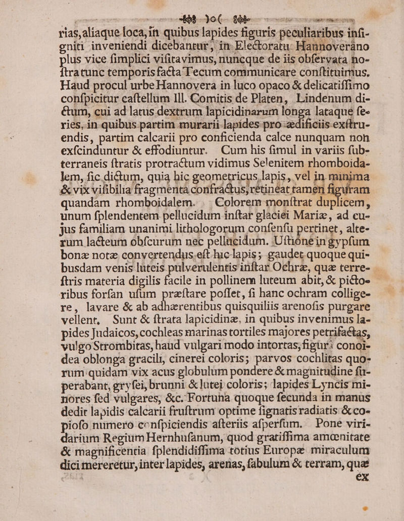 rias,aliaque loca, 1n quibus lapides figuris peculiaribus infi- gniti inveniendi dicebantur, in: Ele&amp;toratu: Hannoveráno lus vice fimplici vifitavimus, nuncque de iis obfervata no- ftratunc temporis facta Tecum communicare conftituimus. Haud procul urbe Hannovera in luco opaco &amp; delicatiffimo confpicitur caftellum Ill. Comitis de Platen, Lindenum di- étum, cui ad latus dextrum lapicidinarum longa lataque fe- ries, in quibus partim murarii lapídes pro «dificiis exítru- endis, partim calcarii pro conficienda calce nunquam non exfcinduntur &amp; effodiuntur. Cum his fimul in variis füb- terraneis ftratis protra&amp;tum vidimus Selenitem rhomboida- lem, fic dictum, quia bic geometricus, lapis, vel in. minima &amp; vix vifibilia fragmenta confráctus, rétineat ramen figuram quandam rhomboidalem. . . €olorem monítrat duplicem, unum fplendentem pellucidum inftar glaciei Mariz, ad cu- jus familiam unanimi lithologorum confenfu pertinet, alte- rum lacteum obícurum nec pelltücidum. Uttiónein gypfum bone note convertendus.eft hic lapis; gaudet quoque qui- busdam venis luteis pulverulentis inftar Ochrz, qua terre- ftris materia digilis facile in pollinem luteum abit, &amp; picto« ribus forfan ufum praftare poflet, fi hanc ochram collige- re, lavare &amp; ab adherentibus quisquiliis arenofis purgare vellent, Sunt &amp; ftrata lapicidinz, in quibus invenimus la- pides Judaicos, cochleas marinas tortiles majores petrifa&amp;tas, vulgo Strombitas, haud vulgari modo intortas;figur: conoi- dea oblonga gracili, cinerei coloris; parvos cochlitas quo- rum quidam vix acus globulum pondere &amp; magnitudine fü- perabant, gryfei, brunni &amp; lutei coloris; lapides Lyncis mi- nores fed vulgares, &amp;c. Fortuna quoque fecunda in manus dedit lapidis calcarii fruftrum optime fignatisradiatis &amp; co- piofo numero cenfpiciendis afteriis afperfüm. Pone viri- darium Regium Hernhufanum, quod gratiffima amoenitate &amp; magnificentia fplendidiffima totius Europe miraculum dici mereretur, inter lapides, arenas, fabulum &amp; terram, quae (oS ex