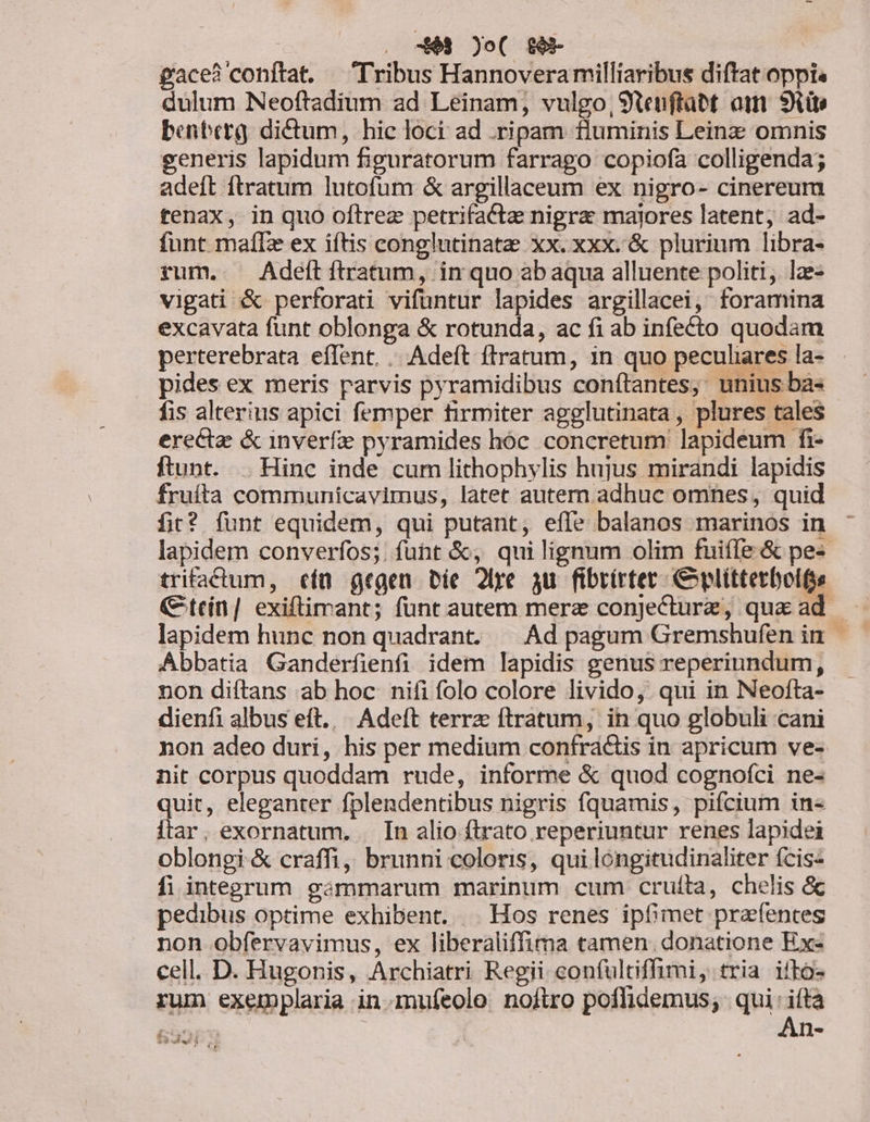 gace? conftat. Tribus Hannoveramilliaribus diftat oppis dulum Neoftadium ad Leinam, vulgo, 9tenftabt aim. 9i benbetg dictum, hic loci ad .ripam fluminis Leinz omnis generis lapidum figuratorum farrago copiofa colligenda; adeft ftratum lutofum &amp; argillaceum ex nigro- cinereum tenax, in quo oftrez petrifacta nigra majores latent, ad- funt maíIz ex iftis conglutinate xx. xxx. &amp; plurium libra- rum. . Adeftítratum, in quo abaqua alluente politi, lae- vigati &amp; perforati vifüantur lapides argillacei, foramina excavata funt oblonga &amp; rotunda, ac fi ab infecto quodam perterebrata effent. |. Adeft ftratum, in quo peculiares la- pides ex meris parvis pyramidibus conítantes; unius ba« fis alterius apici femper firmiter agglutinata, plures tales erecta &amp; inverfe pyramides hoc. concretum lapideum fi- ftunt. . Hinc inde cum lithophylis hujus mirandi lapidis fruíta communicavimus, latet autem adhuc omnes, quid fit? funt equidem, qui putant, efle balanos marinos in lapidem converfos;. funt &amp;, qui lignum olim fuiffe &amp; pe« trifactum, cít gegen Die 2lre yu fibrirtet C plittetbolfs (tcín| exiftimant; fünt autem mere conjecturz, que ad |. lapidem hunc non quadrant. |— Ad pagum Gremshufen in Abbatia Ganderfienfi idem lapidis genus reperiundum, non diítans ab hoc nifi folo colore livido, qui in Neofta- dienfi albus eft... Adeft terrz ftratum, in quo globuli cani non adeo duri, his per medium confraáctis in apricum ve- nit corpus quoddam rude, informe &amp; quod cognofci ne- quit, eleganter fplendentibus nigris fquamis, pifcium in« itar, exornatum. . In alio ftrato reperiuntur renes lapidei oblongi &amp; craffi, brunni coloris, qui longitudinaliter (cis- fi integrum gámmarum marinum cum cruíta, chelis &amp; pedibus optime exhibent. | Hos renes ipfhmet przefentes non obfervavimus, ex liberaliffima camen. donatione Ex- cell. D. Hugonis, Archiatri Regii confultiffimi, tria ifko- rum exemplaria in.mufeolo. noftro poflidemus, | qui: ifta LORS ! An- és: ii 2349.