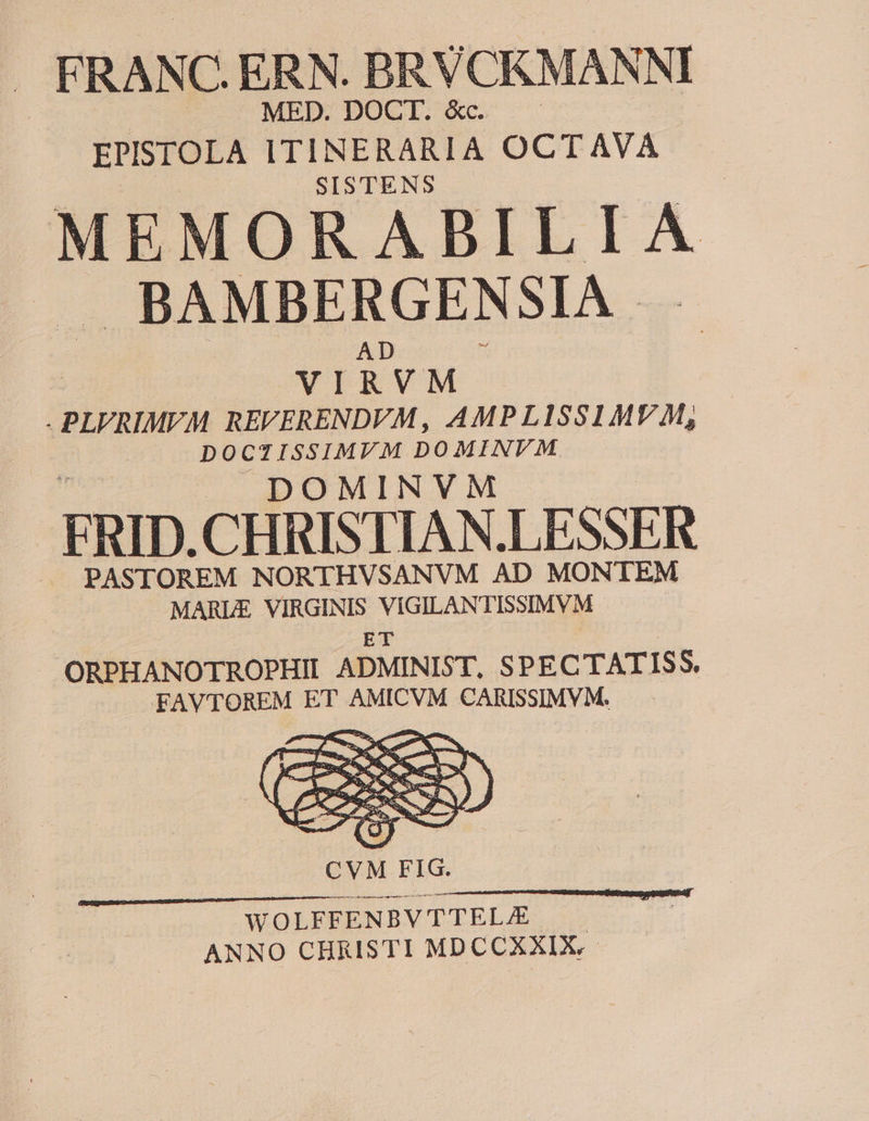 | MED. DOCT. Xc. . EPISTOLA ITINERARIA OCTAVA SISTENS MEMORABILIA BAMBERGENSIA. AD » VIRVM . PLVRIMEM REFERENDVM, AMPLISSIMVM, DOCTISSIMVM DOMINVM DOMINVM FRID.CHRISTIAN.LESSER PASTOREM NORTHVSANVM AD MONTEM MARLE VIRGINIS VIGILANTISSIMVM | ET J» ORPHANOTROPHII ADMINIST, SPECTATISS, FAVTOREM ET AMICVM CARISSIMVM. .— WOLFFENBV TTEL/E ANNO CHRISTI MDCCXXIX.