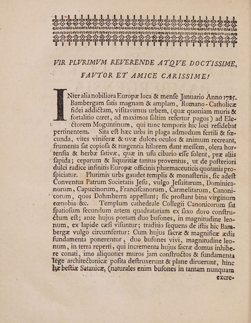 itii eii PRRRHEEPHRHHEEEEEIOERIIEE VIR PLVRIMVM REVERENDE ATQVE DOCTISSIME, FAVTOR ET AMICE CARISSIME! EE Nteralianobiliora Europa loca &amp; menfe Januario Anno i755. Bambergam fàtis magnam &amp; amplam, Romano- Catholicz fidei addictam, vifitavimus urbem, (quz quoniam muris &amp; EX fortalitio caret, ad maximos faltim refertur pagos) ad Ele- - — — étorem Moguntinum, qui tunc temporis hic loci refidebat pertinentem. — Sita eft hzec urbs in plaga admodum fertili &amp; fo- cunda, vites viniferz &amp; uva dulces oculos &amp; animum recreant, frumenta fat copiofa &amp; turgentia hilarem dant meíTem, olera hor- enfia &amp; herbz fative, qua in ufü cibario effe folent, prz aliis ' fapida; ceparum &amp; liquiritiz tantus proventus, ut de pofteriori dulci radice infinitis Europz officinis pharmaceuticis quotanis pro- fpiciatur. Plurimis urbs gaudet templis &amp; monafteriis, fic adeft Conventus Patrum Societatis Tefu, vulgo Jefüitarum, Dominica- norum Capucinorum, Francifcanorum , Carmelitarum , Canoni- eorum, quos Dohmherrn appellant; fic proftant bina virginum ecenobia-&amp;c. | Templum cathedrale Collegii Canonicorum fàt fpatiofum fecundum artem quadratariam ex faxo duro conftru- dius eft; ante hujus portam duo bufones, in magnitudine leo- num, ex lapide cefi vifuntur; traditio fequens de iftis hic Bam- . bergz vulgo circumfertur: Cum hujus facre &amp; magnifice zdis fundamenta ponerentur, duo bufones vivi, magnitudine leo- num, in terra reperti, qui incrementa hujus facrz domus inhibe. re conati, imo aliquoties muros jam conftructos &amp; fundamenta lege architeCtonice pofita deftruxerunt &amp; plane diruerunt, hinc by beftix Satanice, (naturales enim bufones in tantam nunquam | 2d t excre«