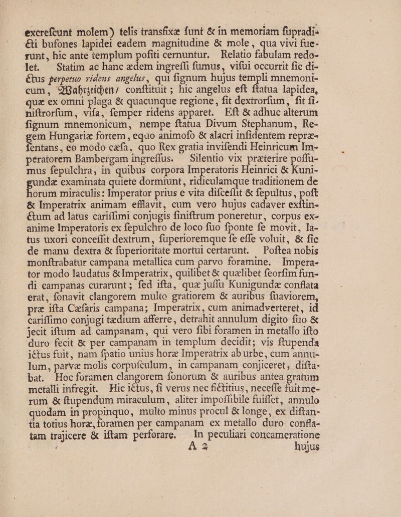 €&amp;i bufones lapide! eadem magnitudine &amp; mole , qua vivi fue- runt, hic ante templum pofiti cernuntur. Relatio fabulam redo- let. Statim ac hanc zdem ingreffi fumus, vifüi occurrit fic di- Étus perpetuo videns angelus, qui fignum hujus templi mnemoni- cum, 9Babriiden/ conftituit ; hic angelus eft ftatua lapidea, quz ex omni plaga &amp; quacunque regione , fit dextrorfum, fit fi. niftrorfum , viía, femper ridens apparet. Eft &amp; adhuc alterum fignum mnemonicum, nempe ftatua Divum Stephanum, Re- em Hungarie fortem , equo animofo &amp; alacri infidentem reprz- fntans: eo modo cafa, quo Rex gratia invifendi Heinricum Im- peratorem Bambergam ingreffus. — Silentio vix praterire poffu- mus fepulchra, in quibus corpora Imperatoris Heinrici &amp; Kuni- gunda examinata quiete dormiunt, ridiculamque traditionem de horum miraculis: Imperator prius e vita difce(lit &amp; fepultus, poft .&amp; Imperatrix animam efflavit, cum vero hujus cadaver exftin- &amp;tum ad latus cariffimi conjugis finiftrum poneretur, corpus ex- anime Imperatoris ex fepulchro de loco fuo fponte fe movit, la- - tus uxori concefTit dextrum, fuperioremque fe effe voluit, &amp; fic de manu dextra &amp; füperioritate mortul certarunt. — Poftea nobis monftrabatur campana metallica cüm parvo foramine. Impera- tor modo laudatus &amp;Imperatrix, quilibet &amp; quelibet feorfim fun- di campanas curarunt; fed ifta, qua juffu Kunigundz conflata erat, fonavit clangorem multo gratiorem &amp; auribus fuaviorem, pra ifta Cafaris campana; Imperatrix, cum animadverteret, id cariffimo conjugi tzdium afferre , detrahit annulum digito fio &amp; jecit iftum ad. campanam, qui vero fibi foramen in metallo ifto duro fecit &amp; per campanam in templum decidit; vis ftupenda -j&amp;tus fuit, nam fpatio unius horz Imperatrix ab urbe, cum annu- lum, parva molis corpufculum, in campanam conjiceret, difta- - bat. Hoc foramen clangorem fonorum &amp; auribus antea gratum metalli infregit. — Hic ictus, fi verus nec fi&amp;ütius, neceffe fuit me- rum &amp; ftupendum miraculum, aliter impoffibile fuiffet, annulo uodam in propinquo, multo minus procul &amp; longe, ex diftan- tia totius horz, foramen per campanam ex metallo duro confla- tam trajicere &amp; iftam perforare, — In peculiari concameratione.- UU À 3 hujus