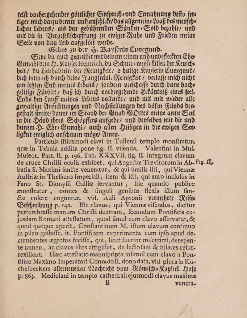 | fef(t oorbergebenber góttlider Ginfprecsttib Grimabiumg orto fers. tiger míd) barju bereíte unb anfebícfu bas allgemeine £098 Dt8 menfa licen £cben8/ af8 be gebbrenben Codnben » Golb beab(e/ unb mit bir ín. COeraefelfibafftung gu. etoiger Ovube unb Scie melue Gotefe 00n beg 8b aufgcIóff. toerbr. : | Gebet áu oer 45. 2A ag feet Cuncquino. . Gt bu aud) geard(ict mit Deinem reinen uno unbeffecften be Gemablocn 5. Sap Hemrich, bu dni :wriffe Zilien Der Secufd)s beít/ bu Zicbbabrrin ber 2xonigerit/ o beitige Svapferin Gunrgunb/ bid) bitte id) Durd) brine Syungfrdul. Seeinig£eit / verfafie mido nidt qm [echten Cnb metued £ebeud / fonbora. oer(daffe Durdo Deine bod guitige Gürbitt/ baB ib burd) vorbergebenoe Crfántnif cines ftf. Cubé8 ben fau(f mines. feberi8 vollenbe/ unb mit mír toicber alfe getvaítige 2lafecbtungen unb S'tadbftedungen be8. bófen (Seinb8 ber» . Qtftalt fircite/bamit im Gotanb bcr Guab Ott meine arme Gore ín bít 5dnb ibreó Gidópffari aufgebe/ unb benfelben mit bir unb bneam 5. Gbres Oemabl/ aud) allen. Joeiligen ít ber eeigen Corel lig£eit evoíglicdb anfcbauen tmógu 21men. | Particula iftiusmodi clavi in Tullenfi templo moníiratur, quz in Tabula addita pone fig. IL, vifenda, — Valentini in Muf. Mufeor, Part, II, p. 196. Tab. XXXVII. fig. II. integrum clavum de cruce Chrifti oculis exhibet, qui Augufte Trevirorum in Ab- Fig. IT; batia S. Maximi fancte veneratur, &amp; qui fimilis ifti, qui Viennz Auftriz in Thefauro [mperiali, item &amp; ifti, qui auro inclufus in Fano St. Diony(i Galli íervantur ;, hic quando publice mon(ílratur , omnes &amp; (nguli genibus flexis iftum fàn- &amp;e colere coguntur. vid. Auli Apronii vermebrte — Seifto S5tfdyribuug p. 142. Ifte clavus, qui Viennz vifendus, dicitur perterebrafie manum Chrifti dextram; fecundum Pontificis cu- jusdam Romani atteftatum, quod fimul cum clavo affervatur, &amp; quod quoque aperit, Conftantinum M. iftum clavum continuo — jn pileo geftafle. it. Pontificem experimenta cum ipío apud de- . cumbentes zgrotos feciffe, qui; licet fuerint milerrimi, derepen- te tamen, ac clàvus iítos attigiffet, de leGofani &amp; hilares refur- rexiflent, Hzc atteftatio manufpripta in(imul cum clavo a Pon- tifice Maximo Imperatori Conradoll, dono data, vid. plurain Kü- chelbeckers affecneue(ten 9tadyvibt vom. 9iómiftb» S'apftrL. Syofe p.86» Mediolani in templo cathedrali ejusmodi clavus maxima Y B venera.