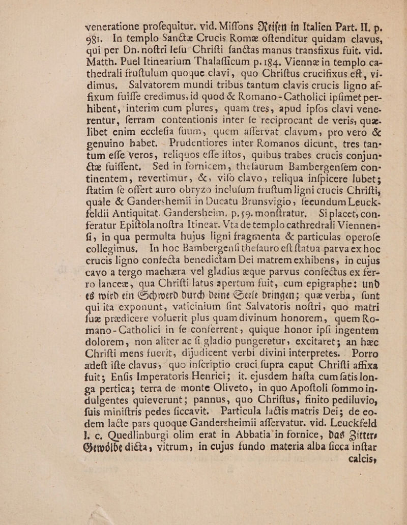 98r. In templo San&amp;x Crucis Romz oftenditur quidam clavus, - qui per Dn. noftri lefu Chrifti fanctas manus transfixus fuit. vid. Matth. Puel Itineariurn Thalafficum p.184. Viennz in templo.ca- thedrali fruftulum quoque clavi, quo Chriftus crucifixus eft, vi- dimus, Salvatorem mundi tribus tantum clavis crucis ligno af- fixum fuifTe credimus; id quod &amp; Romano - Catholici ipfimet per- hibent, interim cum plures, quam tres, apud ipfos clavi vene- rentur, ferram contentionis inter fe reciprocant de veris, quae. libet enim ecclefia fuum, quem affervat clavum, pro vero &amp; cenuino habet. .Prudentiores inter Romanos dicunt, tres tan: tum effe veros, reliquos effe iftos, quibus trabes crucis conjun- &amp;z fuiffent, Sed in fornicem, thefaurum Bambergenfem con- tinentem, revertimur, &amp;; vifo clavo, reliqua infpicere lubets ftatim fe offert auro obryzo inclufum fruftum ligni crucis Chrifti, quale &amp; Gandershemii in Ducatu Brunsvigio; fecundum Leuck- feldii Antiquitat. Gandersheim, p.59. mon(tratur, Siplacet; con. feratur Epiftola noftra Itinear. Vta de templo cathredrali Viennen- fi; in qua permulta hujus ligni fragmenta &amp; particulas operofe collegimus, In hoc Bambergen(ithe(auro eft ftatua parva ex hoc crucis ligno confecta benedictam Dei matrem exhibens, in cujus cavo a tergo machzra vel gladius eque parvus confectus ex fer- ro lancez, qua Chrifti latus apertum fuit, cum epigraphe: unb t8 tvírb cin Cody rocro Durd) Deine Coeríe Dringan; qua verba, fünt qui ita exponunt, vaticinium (int Salvatoris noftri, quo matri fuz praedicere voluerit plus quam divinum honorem, quem Ro- mano - Catholici in fe conferrent, quique honor ip(i ingentem dolorem, non aliter ac (i gladio pungeretur, excitaret; an haec Chrifti mens fuerit, dijudicent verbi divini interpretes. . Porro adeft ifte clavus; ' quo infcriptio cruci fupra caput Chrifli affixa fuit; Enfis Imperatoris Henrici; it. ejusdem hafta cum fatis lon. ga perticas terra de monte Oliveto, in quo Apoftoli (ommoin- dulgentes quieverunt; pannus, quo Chriftus, finito pediluvio, fuis miniftris pedes ficcavit. Particula laQis matris Dei; de eo. dem la&amp;te pars quoque Gandersheimii affervatur. vid. Leuckfeld l. c. Quedlinburgi olim erat in Abbatia in fornice, Das 3itter, Gittoósibe dita, vitrum; in cujus fundo materia alba ficca inftar calcis;