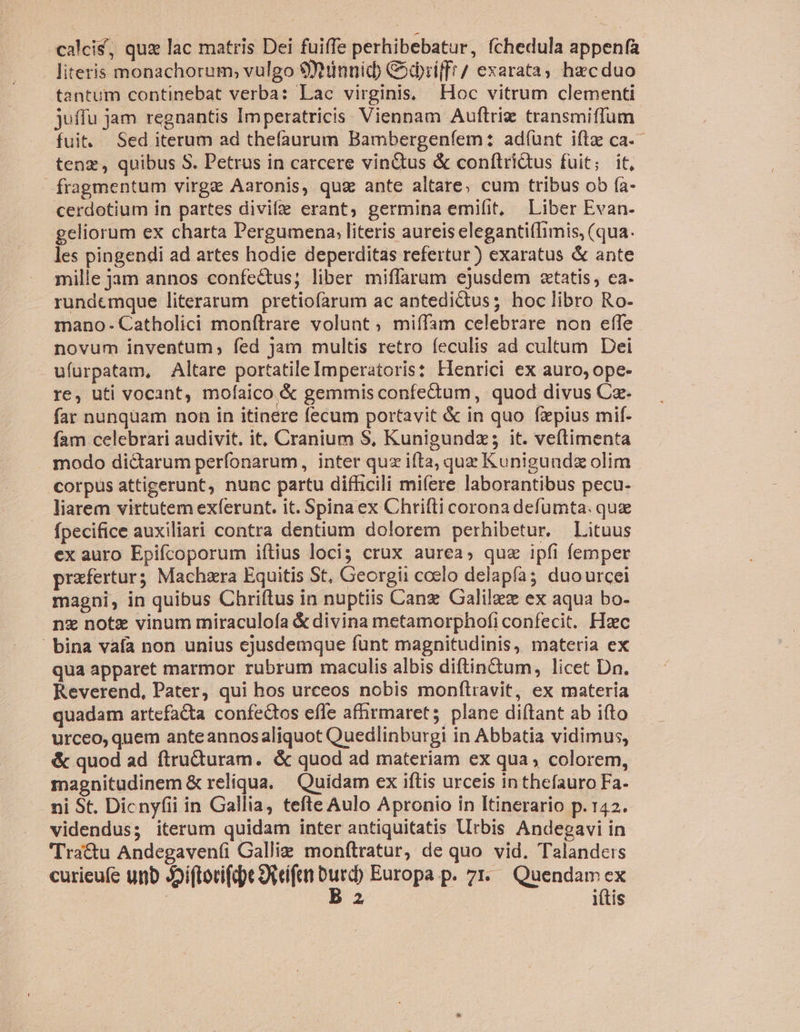 calci, quz lac matris Dei fuiffe perhibebatur, fchedula appenfa literis monachorum, vulgo $tinuid Cdbriff!/ exarata; hzcduo tantum continebat verba: Lac virginis, Hoc vitrum clementi juffu jam regnantis Imperatricis. Viennam Auftrie transmiffum. fuit. Sed iterum ad thefaurum Bambergeníem: adíünt iftz ca. - tenz, quibus S. Petrus in carcere vin&amp;tus &amp; conítridtus fuit; it, fragmentum virga Aaronis, qug ante altare, cum tribus ob fa- cerdotium in partes divifze erant; germina emifit, Liber Evan- geliorum ex charta Pergumena, literis aureis elegantifIimis, (qua. les pingendi ad artes hodie deperditas refertur) exaratus &amp; ante mille jam annos confe&amp;tus; liber miffaram ejusdem «tatis, ea. rundemque literarum pretiofarum ac antedictus; hoc libro Ro- mano- Catholici monftrare volunt; miífam celebrare non effe novum inventum; fed jam multis retro feculis ad cultum Dei ufurpatam, Altare portatile Imperatoris: Henrici ex auro, ope- re, uti vocant, mofaico &amp; gemmis confectum, quod divus Cz. far nunqüam non in itinere fecum portavit &amp; in quo fpius mif. - fam celebrari audivit. it, Cranium $, Kunigundz; it. veítimenta modo di&amp;arum perfonarum, inter quz ifta, quz Kunigundz olim corpus attigerunt, nunc partu difficili mifere laborantibus pecu- liarem virtutem exferunt. it. Spinaex Chrifti corona defumta. que fpecifice auxiliari contra dentium dolorem perhibetur. Lituus ex auro Epifcoporum iítius loci; crux aurea, quz ipfi femper prafertur; Machzra Equitis St, Ceorgii ccelo delapfa duourcei magni, in quibus Chriftus in nuptiis Canz Galilzez ex aqua bo- . ng note vinum miraculofa &amp; divina metamorphofi confecit. Hac bina vafa non unius ejusdemque fünt magnitudinis, materia ex qua apparet marmor rubrum maculis albis diftin&amp;tum, licet Dn. Reverend, Pater, qui hos urceos nobis monftravit, ex materia quadam artefacta confectos efle afhrmaret; plane diftant ab ifto urceo, quem anteannosaliquot Quedlinburgi in Abbatia vidimus, - &amp; quod ad ftructuram. &amp; quod ad materiam ex qua, colorem, magnitudinem &amp; reliqua. — Quidam ex iftis urceis inthefauro Fa- ni St. Dicnyfii in Gallia, tefte Aulo Apronio in Itinerario p. 142. videndus; iterum quidam inter antiquitatis Urbis Andegavi in 'Tra&amp;u Andegavenfi Galliz monftratur, de quo vid. Talandets | | x Y(tis