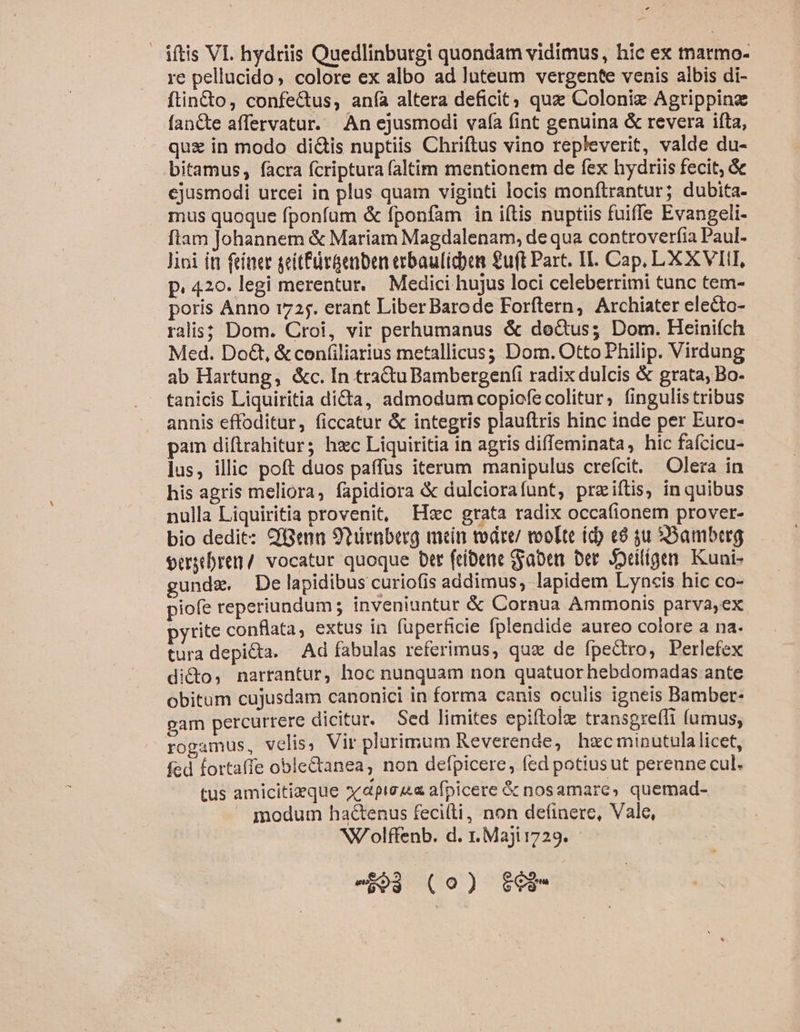 iftis VL hydriis Quedlinburgi quondam vidimus, hic ex tnarmo- re pellucido, colore ex albo ad luteum vergente venis albis di- ftin&amp;o, confe&amp;us, anía altera deficit quz Coloniz Agripping fanCte affervatur. An ejusmodi vafa (int genuina &amp; revera ifta, quz in modo dicis nuptiis Chriftus vino repleverit, valde du- bitamus, facra fcriptura (altim mentionem de fex hydriis fecit, &amp; ejusmodi urcei in plus quam viginti locis monftrantur; dubita- mus quoque fponfum &amp; fponfam in iftis nuptiis fuiffe Evangeli- fiam Johannem &amp; Mariam Magdalenam, de qua controverfia Paul- lioi ín feiner geitfürGenben crbaulicbem 2uft Part. IL. Cap, LX XVII, p. 420. legi merentur. — Medici hujus loci celeberrimi tunc tem- poris Anno 1725. erant Liber Barode Forftern, Archiater electo- ralis; Dom. Croi, vir perhumanus &amp; deGtus; Dom. Heinifch Med. Do&amp;, &amp;confiliarius metallicus; Dom. Otto Philip. Virdung ab Hartung, &amp;c. In tra&amp;uBambergenfi radix dulcis &amp; grata, Bo- tanicis Liquiritia dida, admodum copiofecolitur, fingulistribus annis effoditur, ficcatur &amp; integris plauftris hinc inde per Euro- pam diftrahitur; hzc Liquiritia in agris diffeminata, hic fafcicu- lus, illic poft duos paffus iterum manipulus crefcit. Olera in his agris meliora, fapidiora &amp; dulciorafunt, prziítis, in quibus nulla Liquiritia provenit, Hoc grata radix occafionem prover- bio dedit: CfGenn 9turaberg men todre/ roo[te (d) e9 qu Bamberg oergtbren / vocatur quoque btt feibene Saber Der. diligen. Kuai- gundz, De lapidibus curiofis addimus, lapidem Lyncis hic co- piofe reperiundum; inveniuntur &amp; Cornua Ammonis parva,ex pyrite conflata, extus in füperficie fplendide aureo colore a na. tura depicta. Ad fabulas referimus, qua de fpedro, Perlefex didto, narrantur, hoc nunquam non quatuor hebdomadas ante obitum cujusdam canonici in forma canis oculis igneis Bamber- gam percurrere dicitur, Sed limites epiftole transgre(li (umus, rogamus, velis, Vir plurimum Reverende, hzc minutulalicet, fed forta(fe oble&amp;anea, non defpicere, fed potiusut perenne cul. tus amicitizque »/dpieu« afpicere &amp; nosamare, quemad-  modum hactenus fecilti, non de(inere, Vale, NV olffenb. d. r.Majitz29. - eo; (0) $63