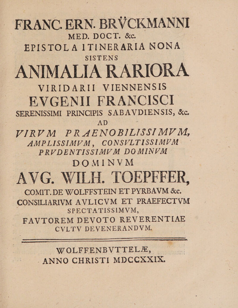 . FRANC, ERN. BRUCKMANNI | . MED. DOCT. &amp;c. EPISTOLA I TINERARIA NONA ANIMALIA RARIORA EVGENII FRANCISCI VIRIDARII VIENNENSIS SERENISSIMI PRINCIPIS SABAVDIENSIS, &amp;c. Pr d du VIRVM PRAENOBILISSI MV M, AMPLISSIMVM, CONSVLTISSIMVM PRVDENTISSIMVM DOMINVM DOMINVM | AVG. WILH. TOEPEFFER, | COMIT. DE WOLFFSTRIN ET PYRBAVM «e. CONSILIARIVM AVLICVM ET PRAEFECIVM | |. . SPECTATISSIMVM, . | FAVTOREM DEVOTO REVEREMIIAR S CVLTV DEVENERANDVM. WOLFFENBVITELAE, | . ANNO CHRISTI MDCCXXIX.