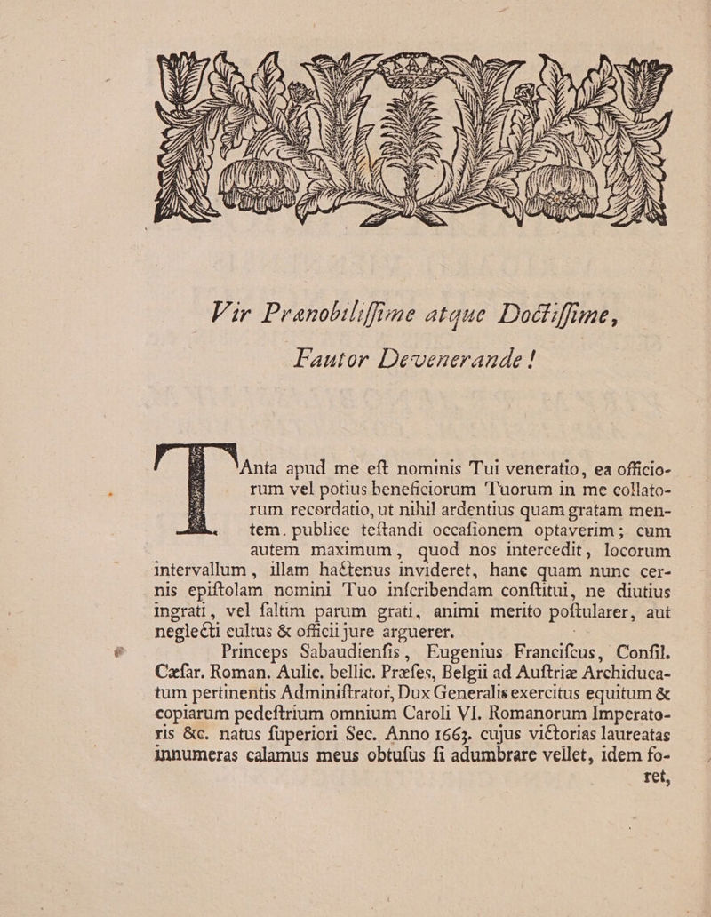 Vir Pranobilifime atque. Doctiffime, Fautor Devenerande ! Anta apud me eft nominis Tui veneratio, ea officio- rum vel potius beneficiorum 'Tuorum in me collato- rum recordatio, ut nihil ardentius quam gratam men- tem. publiee teítandi occafionem optaverim ; cum autem. maximum, quod nos intercedit, locorum intervallum , illam hactenus invideret, hane quam nunc cer- nis epiftolam nomini Tuo infcribendam conftitui, ne diutius ingrati, vel faltim parum grati, animi merito poftularer, aut negle&amp;ti cultus &amp; officii jure arguerer. | Princeps Sabaudienfis, Eugenius. Francifcus, Confil. Cafar. Roman. Aulic. bellic. Przfes, Belgii ad Auftriz Archiduca- tum pertinentis Adminiftrator, Dux Generalis exercitus equitum &amp; copiarum pedeftrium omnium Caroli VI. Romanorum Imperato- ris &amp;c. natus füperiori Sec. Anno 1665. cujus victorias laureatas innumeras calamus meus obtufus fi adumbrare vellet, 1dem fo- tet,