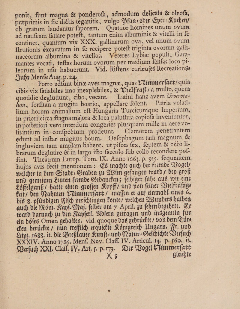 ponit, funt magna &amp; ponderofa, admodum delicata &amp; oleofz, ' prprimis in fic dictis teganitis, vulgo 9fan«ober &amp;ptr: $eacben/ ob gratum laudantur faporem. — Quatuor homines unum ovurn ad naufeam fatiare poteft, tantum enim albuminis &amp; vitelli in fe continet, quantum vix XXX. gallinarum ova, vel unum ovurni firutionis excavatum in fe recipere poteft triginta ovorum galli. naceorum albumina &amp; vitellos. Veteres Lybie populi, Gara- mantes vocati, teftas horum ovorum per medium fciffas loco pi- leorüm in ufu habuerunt. Vid. Miftens curieuft$ Recreation Caby MenfeAug.p.24. — — UM oa LIN t... -- Porro adfünt binz aves magnz, quas iimmev(att/ quia cibis vix fatiabiles imo inexplebiles, &amp; QDiclfraf/ a multo, quem — quotidie deglutiunt, cibo, vocant. — Latini hanc avem Urecrota- lum, forfitan a mugitu boario, appellare folent. Patria volati- — lium horum animalium eft Hungaria 'Turcicumque Imperium, in priori circa ftagna majora &amp; loca paluftria copiofa inveniuntur, in pofteriori vero interdum congeries plusquam mille n aere vo- litantium in corfpeétum prodeunt. —Clamorem penetrantem edunt ad inftar mugitus boum. | Oefophagum tam magnum &amp; ingluviem tam amplam liabent, ut pifces fex, feptem &amp; octo li-- - brarum deglutire &amp; in largo ifto facculo füb collo recondere pef- fint. Theatrum Europ. 'l'om. IX. Anno 1665. p. 915. fequentem. hujus avis fecit mentionem : C8 tmadtt auc) ber frembe e3ogtl/ vericbtr in bem Gotabt: Graben qu SBien gefangin tearb/ bep grop. . qnb gemeinen £uten frembe Gebancin ;. flbiger fabe aug toit cine féffilganfi/ fatte einen gro(ftn. Sopff/ uub von finer Onicfrafigs fut/ ben 9tabmen. Cimmer(ate / mafia ec auf eriamabl cíuea 6. bíd 8. pfünbigen Sifib verídlingen fonte; rodea QGunbu balbea aud bie um. Sapf. Smaj. ftiber am 7. April. gu (tben begtbrte, Gr tvarb barnad) su ben. Svapferl. 9(ofeem getragen. unb. índgemein fiir . ein báft8 Omen gebaífen. vid. quoque bad gebrücfte/ von bem Srüre - dn berücfte / nun frefftid erquicfte &amp;ónigreic) Ungarn. Sr. unb $típt. 1688. it. bie SOreflauer unft: unb 9tatur Geftbicbte Berfud XXXIV. Anno 1725. Menf. Nov. Claff. IV. Articul. 14. p. $69. 1t. Süufud) XXI. Claff, IV. Art. y. p.173... Sour SDogd Viimmer[ate : | X3 .. glide
