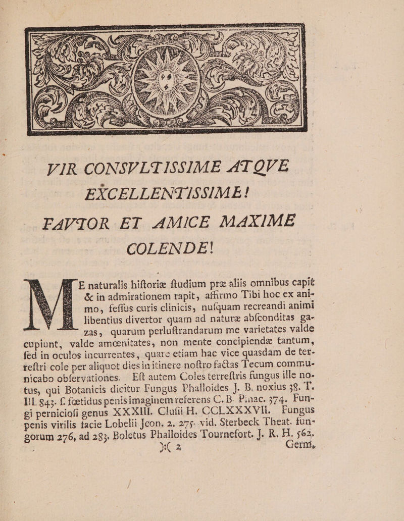 FIR CONSVLATISSIME ATQVE EXCELLENTISSIME! | FAVIOR ET AMICE MAXIME COLENDE! ET E naturalis hiftoriz ftudium prx aliis omnibus capit &amp; in admirationem rapit, affirmo Tibi hoc ex ani- mo, feffus curis clinicis, nufquam recreandi animi libentius divertor quam ad naturz abíconditas ga- | zas, quarum perluftrandarum me varictates valde cupiunt, valde amcenitates, non mente concipiendz tantum, fed in oculos incurrentes, quare etiam hac vice quasdam de tet- teftri cole per aliquot dies in itinere noftro factas Tecum commu. micabo obíervationes, Eft autem Coles terreflris fungus ille no- tus, qui Botanicis dicitur Fungus Phalloides J. B. noxius 58. T. IL 945. f. foetidus penis imaginem referens C. B- Piaac. 374. Fun- ei perniciofi genus X X XIII. Clafii H. CCLX X XVII. Fungus penis virilis facie Lobelii Jcon. 2. 275 vid. Sterbeck Theat. fun- gorum 276, ad 295. Boletus Phalloides Tournefort. J. R. H. 562. y( a Germ, |