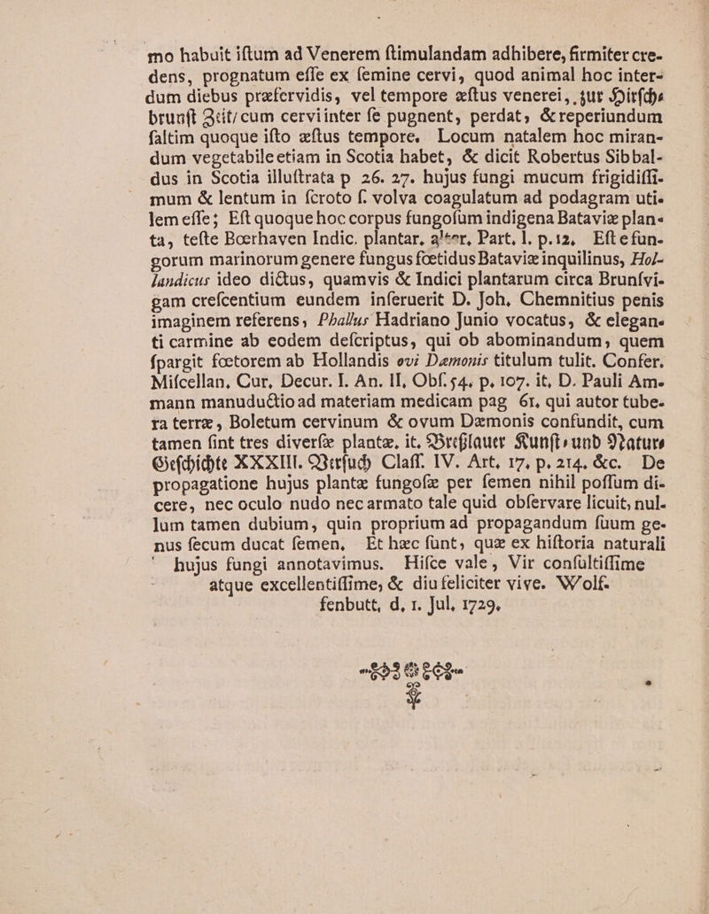 mo habuit iftum ad Venerem ftimulandam adhibere, firmiter cre- dens, prognatum effe ex femine cervi, quod animal hoc inter- dum diebus prafervidis, vel tempore atus venerei, ,$ut Joir(dhe brua(t Qtit/ cum cerviinter fe pugnent, perdat, &amp;reperiundum faltim quoque ifto zftus tempore. Locum natalem hoc miran- dum vegetabileetiam in Scotia habet, &amp; dicit Robertus Sibbal- dus in Scotia illuftrata p. 26. 27. hujus fungi mucum frigidiffi- mum &amp; lentum in fcroto f. volva coagulatum ad podagram uti- lem effe; Eft quoque hoc corpus fungofum indigena Batavie plan« ta, tefte Boerhaven Indic. plantar, a'*er, Part, l. p.12, Eftefun- gorum marinorum genere fungus fcetidus Batavis inquilinus, Ho/- Jandicus ideo di&amp;us, quamvis &amp; Indici plantarum circa Brunívi- gam crefcentium. eundem inferuerit D. Joh, Chemnitius penis imaginem referens; P5a/u; Hadriano Junio vocatus, &amp; elegan. ti carmine ab eodem deícriptus, qui ob abominandum; quem fpargit foetorem ab Hollandis evi Damonis titulum tulit. Confer. Miícellan, Cur, Decur. I. An. II, Obf. $4. p. 107. it, D. Pauli Am. mann manudud&amp;io ad materiam medicam pag. 6r, qui autor tube- ra terrz , Boletum cervinum &amp; ovum Dzmonis confundit, cum tamen (int tres diverfe plante, it, SSrcffauer. Stun(tiunb 92ature G(idte XXXIII. O3cfud) Claff. IV. Art, 17, p. 214, &amp;c. De propagatione hujus plante fungofz per femen nihil poffum di- cere, nec oculo nudo nec armato tale quid obíervare licuit, nul. ]um tamen dubium, quin proprium ad propagandum fuum ge- nus fecum ducat femen, | Et hec funt; quz ex hiftoria naturali hujus fungi annotavimus. Hifce vale, Vir confültiffime atque excellentiffime; &amp; diu feliciter vive. Wolf. fenbutt, d, r. Jul, 1729, ^ 3626 492