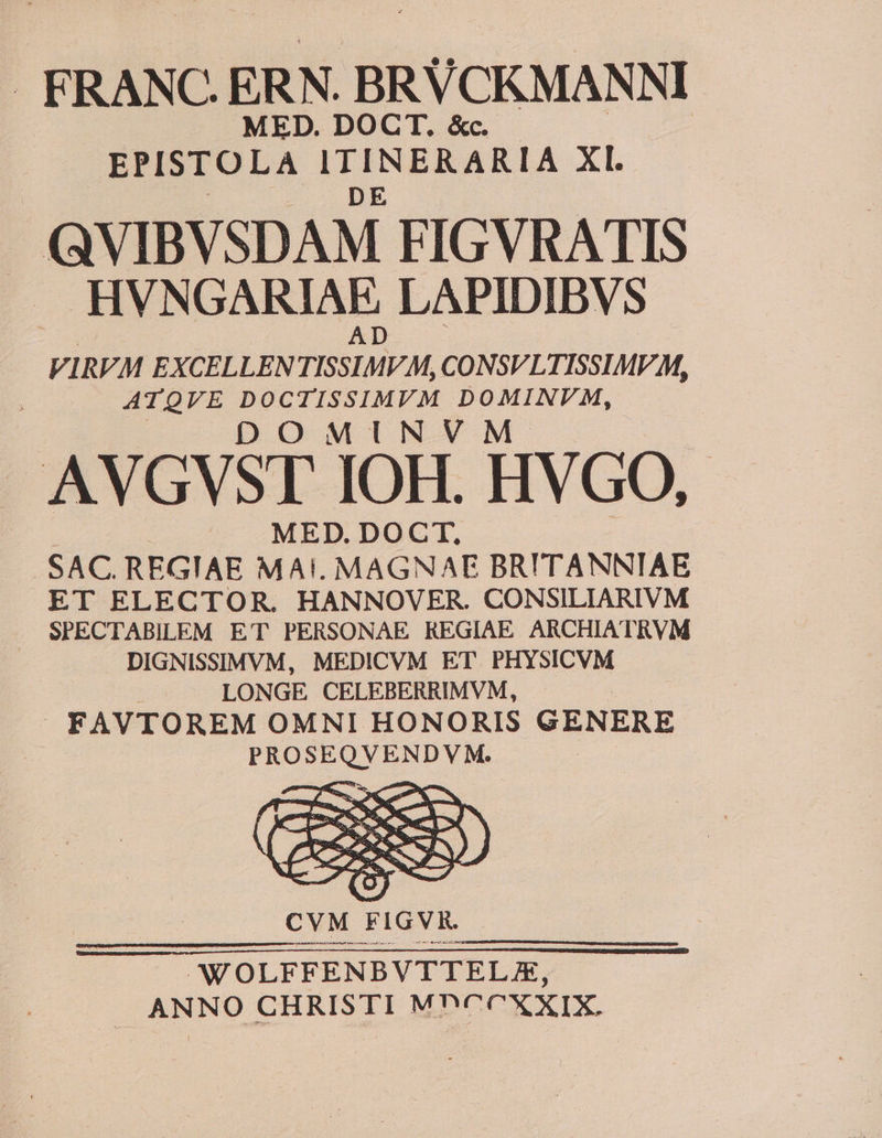 . FRANC. ERN. BRVCKMANNI MED. DOCT. &amp;c. EPISTOLA ITINERARIA XL QVIBVSDAM FIGVRATIS HVNGARIAE LAPIDIBVS VIRVM EXCELLEN PSHMVM CONSVLTISSIMV M, ATQVE DOCTISSIMVM DOMINVM, DOMINVM AVGVST IOH. HVGO, MED. DOCT, SAC. REGIAE MAI. MAGNAE BRITANNTAE ET ELECTOR. HANNOVER. CONSILIARIVM SPECTABILEM ET PERSONAE REGIAE ARCHIATRVM DIGNISSIMVM, MEDICVM ET PHYSICVM | LONGE CELEBERRIMVM, » FAVTOREM OMNI HONORIS GENERE decides
