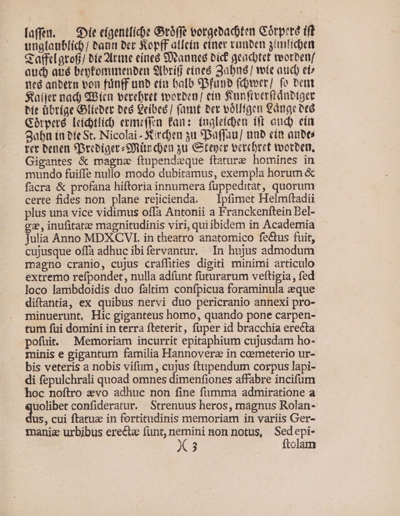 laffen. — Se cígent[icpe Groffe vorgebacoten Górprre ift utglatiblid)/ Pan Der RopfF atlcin einer cunben ganliden c atfeLarofi/ bie 2lrme einea Seaunes Dict acacbtet veorbenf qud aué bepfomimeuben 9brífi eineó Sabné/ vote aud et^ ned anbern von fün(f unb eía balb SDfaunb (tver/ fo bent $aifer nad) dPien perebret motben/ ein f'unfieerit dübtaer bít übrige Gitter Deo Ceíbeé/ (amt ber vólltgen €dnge ocó Gótrperé. [eícbtlicb ermeffea £an:: (naletcbeu ift and) ein rec beaen SDecbiaereSQtürd)en yu &amp;íepce vercbreet tvorben, Gigantes &amp; magna ítupendzque ftature homines in mundo fuiffe nullo modo dubitamus, exempla horum &amp; facra &amp; profana hiftoria innumera fuppeditat, quorum certe fides non plane rejicienda. — Ipfimet Helmttadii plus una vice vidimus offa Antonii a Franckenftein Bel- gs, inufitatze magnitudinis viri, quiibidem in Academia Julia Anno MDXCVIL. in theatro anatomico fectus fuit, cujusque offa adhuc ibifervantur, In hujus admodum magno cranio, cujus craffhities digiti minimi articulo extremo refpondet, nulla adfunt futurarum veftigia , fed loco lambdoidis duo faltim confpicua foraminula eque diftantia, ex quibus nervi duo pericranio annexi pro- minuerunt, Hic giganteus homo, quando pone carpen- tum fui domini in terra fteterit, fuper 1d bracchia erecta pofuit: Memoriam incurrit epitaphium cujusdam ho- minis e gigantum familia Hannoverz in coemeterio ur- bis veteris a nobis vifum, cujus ftupendum corpus lapi- - di fepulchrali quoad omnes dimenfiones affabre incifum hoc noftro &amp;vo adhuc non fine fumma admiratione a uolibet confideratur. Strenuus heros, magnus Rolan- us, cui ftatuz in fortitudinis memoriam in variis Ger- manie urbibus erecte fünt,nemininon notus, Sedepi-