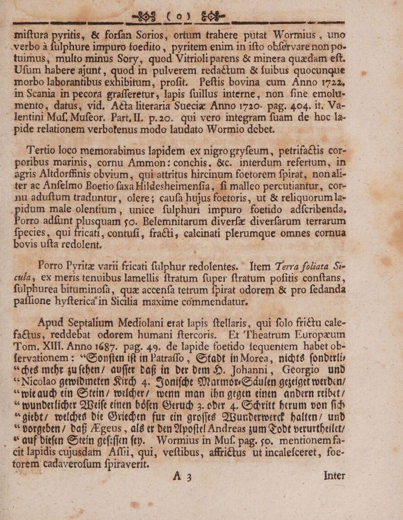 .. — $69 (0) £0 mifturà pyritis, &amp; forfan Sorios, ortum trahere putat Wormius , uno ; Verbo à fulphure impuro foedito , pyritem enim 1n ifto obfervare non po- tuimus, multo minus Sory, quod Vitrioli patens &amp; minera quadam eft. Ufüm habere ajunt , quod in pulverem redactum &amp; fuibus quocunque morbo laborantibus exhibitum, profit. Peftis bovina cum Anno 1722. in Scania in pecora grafferetur, lapis fuillus interne, non fine emolu- mento, datus, vid, Aéta literaria Suec: Ánno 1720. pag. 464. it. Va- lentini Muf, Mufeor. Part,Il. p.20. qui vero integram fuam de hoc la- pide relationem verbotenus modo laudato Wormio debet. . Tertio loco memorabimus lapidem ex nigrogryfeum, petrifactis cor- poribus marinis, cornu Ammon: conchis, &amp;c. interdum refertum, in agris Altdorffinis obvium, qui attritus hircinum foetorem fpirat, nonali- ter ac Anfelmo Boetio faxa Hildesheimenfia , fi malleo percutiantur, cor- nu aduftum traduntur, olere; caufa hujus foetoris, ut &amp; reliquorumla- .pidum male olentrum , unice fülphuri impuro foetido adfcribenda, Porro adíünt plusquam $0. Belemnitarum diverfz diverfarum terrarum fpecies, qui fricati, contufl, fraCti, calcinati plerumque omnes cornua bovis ufta redolent. C CTLMON TS | | ... Porro Pyritz varii fricati fulphur redolentes. ' Item Terra fo/iata. Si- cla, ex meris tenuibus lamellis ftratum fuper ftratum pofitis conftans, fulphurea bituminofa, quz accenfa tetrum fpirat odorem &amp; pro fedanda . paílione hyfterica in Sicilia maxime commendatur. : Apud Septalium Mediolani erat lapis ftellaris, qui folo friétu cale- faCctus, reddebat odorem humani ftetcoris. Et Theatrum Europeum Tom, XIII Anno 1687. pag. 49. de lapide foetido fequentem habet ob- fervationem : **Cjonften i(t ít Patra(fo , C»tabt ín Morea, nidbt$ fonberli * es mer gu(eben/ auffte baf ín ber bem D. Johanni, Georgio unb . Nicolao gttoíbineten Siri) 4. yonifcbe 9narmorGoaulen gegeíget voerban «toicaud» eít G5tein/ votld)er/ teen man ibn gegen einen. anbern reíbct/ * wunberficber QBeife cien báfmm Grrudb 3. ober. 4. Codrítt berum von fi «gibt; totcbes bit Giedben. fur ein grofé 2iBunbertond. alten; unb * torgeben/ bafi /Egeus , al8 tr ben 9lpoftel Andreas gum Q'obt verurtbrilct/ . * auf bien C5tein gef:flun ftp. Wormius in Muf. pag. jo. mentionemfa- Citlapidis cujusdam. Affi, qui, veftibus, affri&amp;tus ut incalefceret, foe- - torem cadaverofum fpiraverit.- gio OT. Á 3 Inter