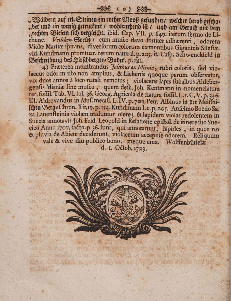 NCHEENSOURCREMEUA RAND [uu iE TEE IBálbern auf efl. Cottinen cin rotber eDt00f gefanben; totídytr ferab gefdyas bet uio ein toenig getrucinet / toobleied)enb í(E/. unb am Gerud) mit bct chene. ZVeikken-Cxteit / cum mufco flavo fortiter adhzrenti, odorera Viol Martiz fpirans, diverforum colorum ex montibus Giganteis Silefiz. vid. Kundmann promtuar. rerum natural. p. 205. it. Cafp. Schwenckfeld i5 f3efdreíbung be$ Joirfdberger? SSabeg. p.igr. zoÜe ades :4) Praterea monftrandus jolirbus ex Misnia , rubri coloris, fed vio«- vix duos annos à loco natali remotus ;; violaceus lapis fübalbus Aldeber- -enfis Misniz fine mufco ;. quem defc, Joh. Kentmann in nomenclatura rer. foffil. T'ab. VI. fol. 36. Georg. Agricola de natura foffil, L.1. C. V. p. 346. . Ut. Aldrovandus in Muf. metall. L. IV, p. 709. Petr. Albinus itt ber Meiifni- (din SSerg s Chron. Tit.9. p.154. Kundmann l.c. p, 20$. Anfelmo Boétio Sa. xa Lauenfteinia violam traduntur. olere; &amp; lapidem violas redolentem in Suecia annotavit Joh.Frid. Leopold in Relatione epiftol. de itinere fuo Sue- eicó Anno 1707, faCto.p.56-funt, qui anmotarunt, lapides , in quos ros &amp; pluvia de Abiete deciderunt, violaceum accepiffe odorem. Reliquum —'- vale &amp; vive diu publico bono, meque ama, Wolffenbüttela: - ^ ats d.-1. O&amp;ob. 1729. Lit. 75 odi 1: D xd