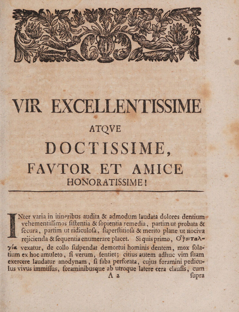. VIR. EXCELLENTISSIME Gu dubi ATQVE — EL. DOCTISSIME, .FAVTOR ET AMICE operi i MOPNORA ERE! CWÉ Nter varia 1n itineribus audita &amp; admodum laudata dolores dentium vehementiíIimos fiftentia &amp; fopientia remedia, partim ut probata &amp; fecura, partim ut ridiculofa, fuperftitiofa &amp; merito plane ut nociva ' r6jicienda &amp; fequentia enumerare placet. Siquisprimo, O'JorraA- yi« vexatur, de collo füfpendat demortui hominis dentem, mox fola- tium ex hoc amuleto, fi verum, fentiet; citius autem adhuc vim füam exercere laudatur anodynam , fi faba perforata, cujus foramini pedicu- - lus vivus immiflus, foraminibusque  utroque latere cera claufis, ai | 2 | upra