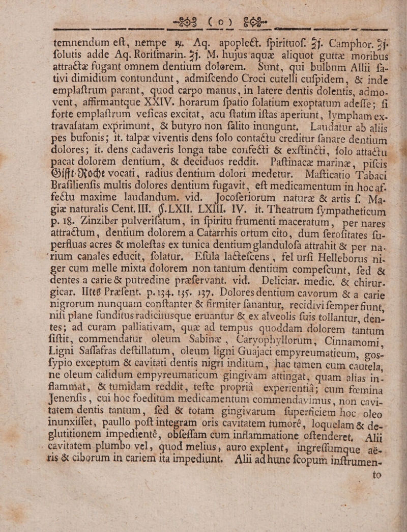 mM 0 0 cem temnendum eft, nempe x Aq. apople&amp;t. fpirituof. 2j. Camphor. 2j folutis adde Aq. Rorifmarin. 2j. M. hujus aqua. aliquot gutte moribus attractae fugant omnem dentium dolerem. Sunt, qui bulbum Allii fa- tivi dimidium contundunt, admifcendo Croci cutelli cufpidem, &amp; inde emplaftrum parant, quod carpo manus, in latere dentis dolentis, admo. ———— travafatam exprimunt, &amp; butyro non falito inungunt, | Laudatur ab aliis pes bufonis; 1t. talpz viventis dens folo contactu creditur fanare dentium Gift toit vocati, radius dentium dolori medetur. —Mafticatio Tabaci Brafilienfis multis dolores dentium fugavit, eft medicamentum in hoc af. fet&amp;tu maxime laudandum. vid. Jocoferiorum nature &amp; artis f. Ma- p. 18. Zinziber pulverifatum, in fpiritu frumenti maceratum , per nares attra£tum, dentium dolorem a Catarrhis ortum cito, dum ferofitates fu- 'rium canales educit, folatur, XEfula lactefcens , fel urfi Helleborus ni- ger cum melle mixta dolorem non tantum dentium compefcunt, fed &amp; dentes a carie € putredine prafervant. vid. Deliciar. medic. &amp; chirur- nigrorum nunquam conftanter &amp; firmiter fanantur, recidivi femper fiunt, nifi plane funditusradicitusque eruantur &amp; ex alveolis fuis tollantur, den- tes; ad curam palliativam, quz ad tempus quoddam dolorem tantum fiftit, commendatur, oleum Sabine , Caryophyllorum, Cinnamomi, Ligni Saffafras defüllatum, oleum ligni Guajaci empyreumaticum, gos- fypio exceptum &amp; cavitati dentis nigri inditum, hac tamen cum cautela, ne oleum calidum empyreumaticum gingivam attingat, quam alias in- flammat, &amp; tumidam reddit, tefte proprià experientid; cum femina Jenenfis , cui hoc foeditum medicamentum commendavimus , non cavi- tatem dentis tantum, fed &amp; totam gingivarum füperficiem hoc. oleo glutitionem impediente, obfeffam cum inflammatione oftenderet, Ali; Cavitatem plumbo vel, quod melius, auro explent, Ingreffumque aé- tis &amp; ciborum in cariem ita impediunt. — Alii ad hunc fcopum inftrumen- | to |