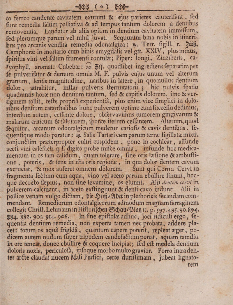 / | : *, to ferreo candente cavitatem exurunt &amp; ejus parietes. cauterifant , fed - funt remedia faitim palliativa &amp; ad tempus tantum dolorem a dentibus removentia, Laudatur ab aliis opium in dentium cavitatem immiffum, - fed plerumque parum vel nihil juvat. Sequuntur bina nobis in itineri. bus pro arcanis vendita remedia odontalgica: w. T'err. figi. t. 2t. - Camphorz in mortario cum binis amygdalis vel gtt. XXIV, plusminus, fpiritus vini vel faltim frumenti contulz; Piper: longi, Zinziberis, ca- Tyophyll, aromat: Cubebar: aa $íj. quodlibet ingrediensfeparatim pex fe pulverifatur &amp; demum omnia M, F, pulvis cujus unum vel alterum granum, lentis magnitudine, naribus in latere , in quo nullus dentium -dolor, attrahitur, inftar pulveris fternutatorüi ; hic pulvis fpatio 'quadrantis hore non dentium tantum, fed &amp; capitis dolorem, imo &amp; ver- tiginem tollit, tefte proprià experientià, plus enim vice fimplici n dolo. ribus dentium catarrhalibus hunc pulverem optimo cum fuccefIu dedimus, interdum autem, ceffante dolore, obfervavimus tumorem gingivarum &amp; malarum criticum &amp; falutarem, fpofite iterum ceffantem. | Alterum, quod fequitur, arcanum odontalgicum medetur cariofis &amp; cavis dentibus , fe- quentique modo paratur: &amp;. Salis Tartari cam parum terra figillatae mixtl, conjunétim praterpropter cultri cüspidem , pone in cochlear , affunde ' aceti vini calefaéti q. f. digito probe mifce omnia, | infunde hoc medica- mentum in os tam calidum, quam tolerare, fine oris lafione &amp;ambufti- one, poteris, &amp;teneiniftaoris regione, in qua dolor déntem cavum excruciat, &amp; mox auferet omnem dolorem, — $unt qui Comu Cervi in fragmenta fectum cum aqua, vino vel aceto parum ebullire finunt, hoc- que decocto frpius, non fine levamine, os eluunt, — Ali dentem cervi in , pulverem calcinant , in aceto exftinguunt &amp; denti cavo indunt' Alii in pollice venam vulgo dictam, bít $oef 9lbdr in plethoricis fecandam com- mendant. Remediorum odontalgicorum admodum magtiam farraginem collegit Chrift. Lehmann in Hiftorifdyen &amp;dyauMaf st. p. $97. 49$. 90.894. $84. 882. 901. 914. 906. ' In fine epiftolz adhuc, joci ridiculi ergo, fe- quentia dentium remedia, non experta tamen nec probata, addere pla- . cet: totum os aquá frigidà, quantum capete poterit, repleat eger, po- . dicem autem nudum füper tripodem candefattum ponat, aquam tamdiu in ore teneat, donec ebullire &amp; coquere incipiat; fed eft medela dentium doloris noxia, periculofa, ipfoque morbo multogravior, Porro intraden- tes arcte claudat nucem Mali Perfici, certe duriflimam , jubeat lignato- , rem * SEGEDMAESFEISHUNIWI AMT  DSIIRTRROLPPIONDUOMESAR co MB cU ana m PS