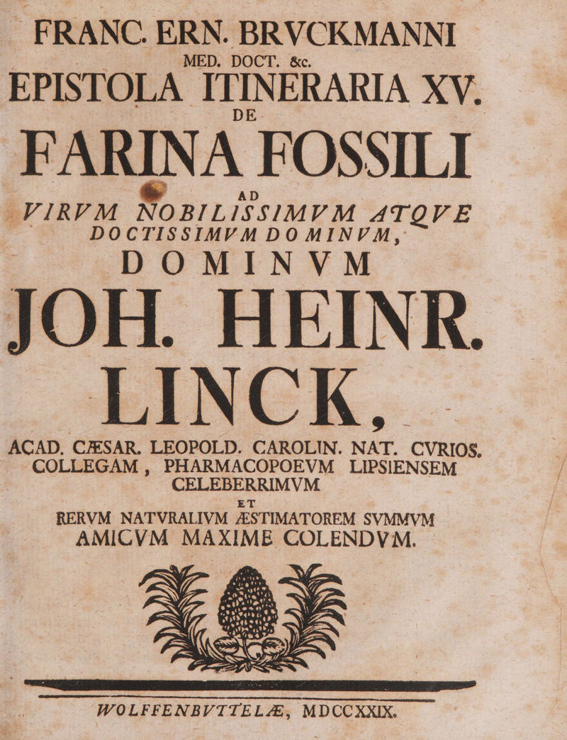 | F RANC. ERN. BRVCKMANNI | . MED. DOCT. EPISTOLA! ITINERARIA XV. ARINA FOSSILI -FIRFM Noni sv M ATQVE | DOCTISSIMVM DOMINVM, : T H. HE INI x .LINCK, ACAD. CESAR. LEOPOLD. CAROLIN. al CVRIOS, COLLEGAM , PHARMACOPOEVM MD UASEN RM EISMMYM | RERVM NATVRALIVM ASTIMATOREM SVMMVM APA MAXIME VOLENDVM.