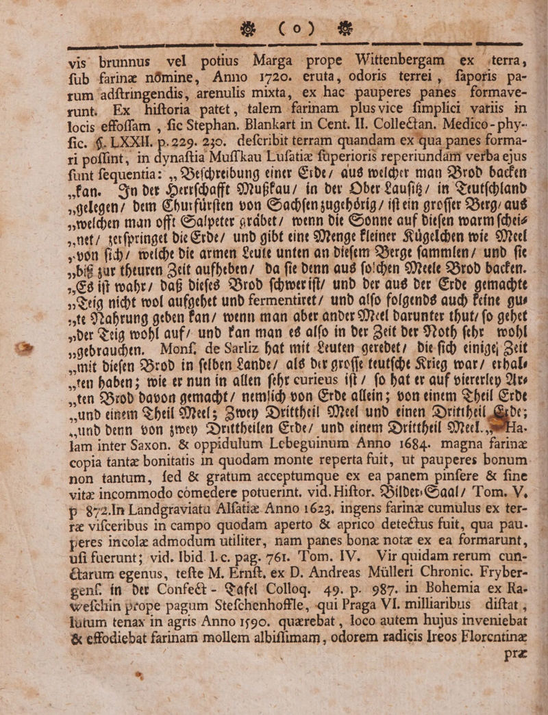 ! LAT. vis brunnus vel potius Marga prope Wittenbergam ex terra, fub farinm nómine, Anno 1720. eruta, odoris terrei , faporis pa- rum adftringendis, arenulis mixta, ex hac pauperes panes formave- runt. Ex hiftoria patet, talem farinam plusvice fimplici variis in locis effoffam , fic Stephan. Blankart in Cent. II. Collectan. Medico- phy- fic. 4$. LXXII. p.229. 235. defcribit terram quandam ex qua panes forma- ri poflint, in dynaftia Muffkau Lufatiz füperioris reperiundám verbaejus - funt fequentia: ,, Seídreibung einer Grbe/ aua tveldyrr mau $5rob baden .fan. Su ber Jerrfdbaft $3uffau/ in btr DDbtr faufí&amp;/ in Stut(blanb »gelegen/ bem Gburfürften vou Coadftn sugrbórig / ift eín grefjtr $5erg/ aus ,voticben man offt &amp;»afpeter ordbet/ toenn bit &amp;oonne auf bit(u marm forie ,üet/ serfpringet bie Grbe/. unb gibt eine 9tenge Cleiner. SvügeEdben toic Stel ,v0n fiD/ totdt bít armen £ute unten an bit(em Serge fammlemn/ unb fit »bi€ sur tbturen Get aufbebtu/. ba fie ben au fo!den 9Xtcedle SSrob baden. — ,&amp;8 iff toabr/ Daf bieft8 SSrob fdretrif/ unb ber aug ber Grbe gemadptt » Sig nidt tool aufgcbet unb fermentiret/ unb al(o fo[genb$ aud) Fcíne gu» ft 9oabrung geben fan; voran man aber anter 9X barunter tbuti (o gebet »btr Q'ríg toobí auf/ unb Fan man té alfo in ber Seit ber 9otb ftbr./ voobl sgebraud)en. Monf, de Sarliz bat mit feuten gerebet Die fid) cinigej eit. ,umit bíeftn SOrob in (eben Sanbc/ al&amp; ber gro(je teut(dbt Serieg toar/ erbab— ,,'en baben ; foie er nun ín allen febr curieus i(L/ fo bat ec auf viererlen 2les ,,unb einem Seil Stet; Stocp. SOrittbril 99el unb. einen Srittbeil Gibt; unb benn $0n jen 2onttbeilen Crbe/ unb einem Soríttbril Spec. Ha. lam inter Saxon. &amp; oppidulum Lebeguinum Anno 1684. magna farine copia tanta: bonitatis zn quodam monte reperta fuit, ut pauperes bonum non tantum, fed &amp; gratum acceptumque ex ea panem pinfere &amp; fine vitz incommodo cómedere potuerint. vid. Hiftor. $Silbep. aal; 'Tom. V, p 872.In Landgraviata Alfatiz. Anno 1623, ingens farine cumulus ex ter- rz vifceribus in campo quodam aperto &amp; aprico detectus fuit, qua pau- ; peres incola admodum utiliter, nam panes bona note ex ea formarunt, ufi fuerunt; vid. Ibid. l.c. pag. 76r. 'T'om. IV. Vir quidam rerum cun- &amp;arum egenus, tefte M. Ernft, ex D. Andreas Müller Chronic. Fryber- genf ít Det Confeét- Qafd Colloq. 49. p. 987. in Bohemia ex Ra- vvefchin prope pagum Stefchenhoffle, qui Praga VI. milliaribus diftat , : prz *