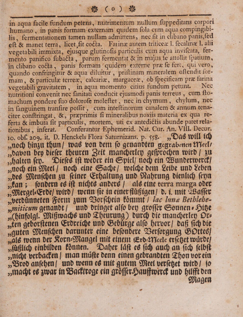 humano , in panis formam externam quidem fola.cum aqua compingibi- lis, fermentationem tamen nullam admittens, nec fit in clibano panis,fed eft &amp; manet terra, licet/fit coé£ta. Farina autem triticez 1. (ecalinae 1, alii vegetabili immixta, ejusque glutinofis particulis cum aqua invifcata, fer- mento panifico fübaéta, parum fermentat &amp; in majus 1e attollit fpatium, in clibano co&amp;ta, panis formam 'quidem externe pra fe fert, qui vero, quando confringitur &amp; aqua diluitur, priftinam mineralem oftendit for- mam, &amp; particule terrez, calcarie, margacez, ob fpecificam pra farina vegetabili gravitatem , in aqua momento citius fundum petunt. — Nec nutritioni convenit nec fanitati conducit ejusmodi panis terreus , cum fto- machum pondere fuo dolorofe moleftet, nec in chymum, chylum, nec - in fanguinem tranfire poffit, cum inteftinorum canalem &amp; annum tena- citer conftringat, &amp;, praprimis fi mineralibus noxiis materia ex qua re- ferta &amp; imbuta fit particulis, mortem, uti ex antedicts abunde patet rela- . tionibus, inferat. ^ Conferantur Ephemerid. Nat. Cur. An. VII. Decur. 1c. obf. 209, it, D. Henckels Flora Saturnizans. p. 558-- a8 toil (d) . ued) biugu tbun/ tva von ber fo geuanbten gegrabenen trfect ,A8avon bep biefet tbeureu seit mancdpetíay ge(prodeu toito | 3u.- Dalten (eg. — SOíefeé (ft tocber eta Cpicl/ uod) eín QBunbermerd] ,ued) ein 99ec( /. nod) eiue ade] teldoe bem €eibe unb geben 08 9Wen(den ju. feinet Gtbaltung uno Sabrung bienlid) (ey »fan; fonbetn có ift nicté anbeto | alé cítt terra marga obtt »SWecgelGroe] toítb] tocum fte iu eiaerflügtgen] b. i. mit 28affet.- ,vecbünneten Gori qum OSorfdeia Cómmt / Jac lune Betblebe- ,Qmiticum gemanbt/ — unb brínget alfo bep gtoffet &amp;ounen» ife »(Diufolgl. 9Xifteadoé unb beuürung) burd) vie mancdoeríeo Ote ten geborftenen Groreic)e uno Gebürge alfo Drrvor] baf fid) bte . sguten SFtenfden batuuter eine. befonbete CSerforgung GOtteG] . lé tcn ber SornNtangel mit einen deotrfcele ecfect oütoe] ,füflic) cinbifben fónnen. — aber [aft c&amp; ftd) aud) au (ic) (cIbft uit eerbad'en | man miüfte Penn einen gebranbten Gifonvoteia - *Orob anfeben |. unb tvenu cé mít guter Steel verfeget toitb] (o adt «8 3oav ia SBaditroge ein gróffceoauierd unb bilfftoen — 95agen E d