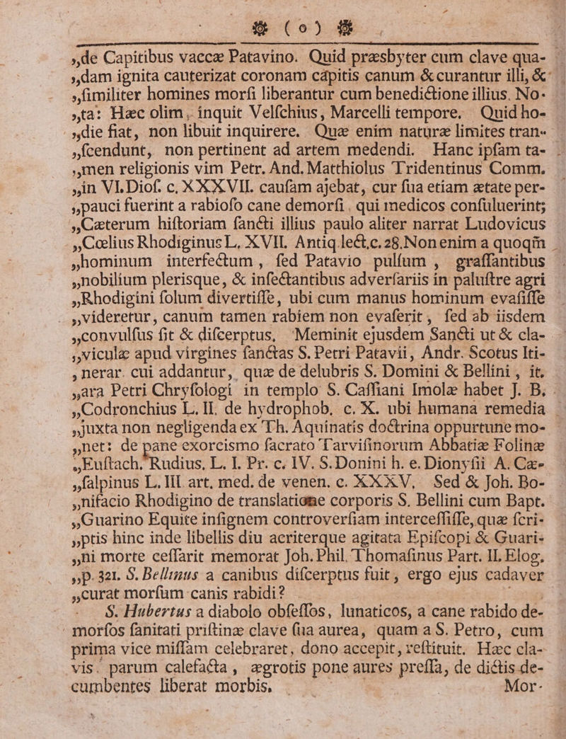 GER (o) HS | pu conum Eom cacccd brc EMEN IEEE CC Cc cael de Capitibus vacca Patavino. Quid presbyter cum clave qua- — dam ignita cauterizat coronam cdpitis canum &amp; curantur illi, &amp; » fimiliter homines morfi liberantur cum benedictione illius. No- »ta: Hac olim, inquit Velfchius, Marcelli tempore. Quidho- |. »die fiat, non libuit inquirere. Que enim nature limites tran-- »Íícendunt, non pertinent ad artem medendi. Hanc ipfam ta- . ,,men religionis vim Petr. And. Matthiolus Tridentinus Comm. »,in VLDiof. c, XXXVII. caufam ajebat, cur fua etiam etate per- , pauci fuerint a rabiofo cane demorfi , qui rnedicos confüluerint; », Caeterum hiftoriam fancti illius paulo aliter narrat Ludovicus »Cuoelius Rhodiginus L, XVII. Antiq lect.c. 28.Non enim a quoqin »,hominum interfectum ,. fed Patavio pulíum , graffantibus nobilium plerisque, &amp; infectantibus adverfíariis in paluftre agri ,Rhedigini folum divertiffe, ubi cum manus hominum evafiffe . videretur, canum tamen rabiem non evaferit, fed ab iisdem »convulfus fit &amp; difcerptus, Meminit ejusdem Sancti ut &amp; cla- ,,Vvicule apud virgines fanctas S. Petri Patavii, Andr. Scotus Iti- ,nerar. cui addantur, quz de delubris S. Domini &amp; Bellini, it. ,ara Petri Chryfologi in templo S. Caffiani Imola habet J. B. . »,Codronchius L. II. de hydrophob, c. X. ubi humana remedia. juxta non negligenda ex 'Eh. Aquinatís doctrina oppurtune mo- ,net: de pane exorcismo facrato T'arvifinorum Abbatiae Foline ,Euftach. Rudius, L. I. Pr. c. IV. S. Donini h. e. Dionyfii A. Cz- falpinus L. Ill art, med. de venen. c. XXXV, Sed &amp; Joli. Bo- »nifacio Rhodigino de translatione corporis S. Bellini cum Bapt. Guarino Equite infignem controverfiam interceffiffe, qua fcri- »ptis hinc inde libellis diu acriterque agitata Epifcopi &amp; Guari- ,ni morte ceffarit memorat Joh. Phil. Thomafinus Part. IL Elog. » p. 321. S. Bellus a canibus difcerptus fuit, ergo ejus cadaver ,curat morfüm canis rabidi? . | een $. Hubertus a diabolo obfeffos, lunaticos, a cane rabido de- . morfos fanitati priftinz clave (ua aurea, quam a S. Petro, cum prima vice miffam celebraret, dono accepit, reftituit. Hzc cla- vis. parum calefacta, agrotis pone aures preif3, de dictis de-