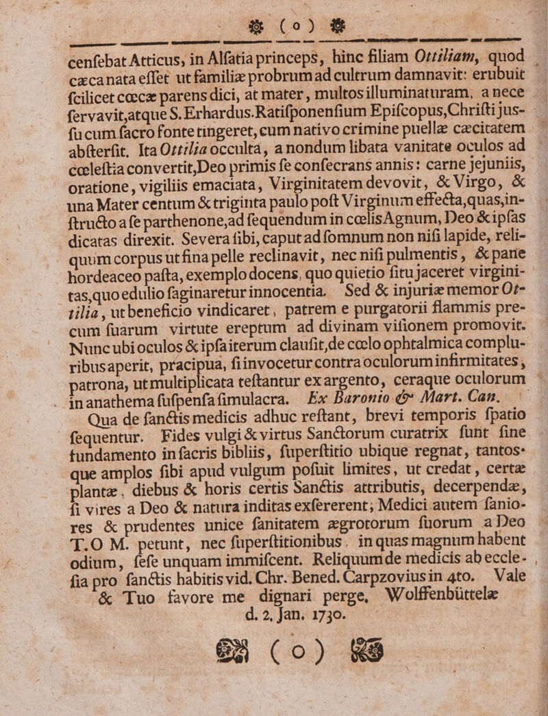 n cxcanata effet ut familiz probrum ad cultrum damnavit: erubuit fcilicet coecze parens dici, at mater , multosilluminaturam, anece fervavit,atque S. Erhardus.Ratifponenfium Epifcopus,Chrifti jus- fucum facro fonte tingeret, cum nativo crimine puelle caecitatem abfterfit. Ita Ozt:lia occulta, a nondum libata vanitate oculos ad cceleft;a convertit,Deo primis fe confecrans annis: carne jejuniis, oratione , vigiliis emaciata, Virginitatem devovit, &amp; Virgo, &amp; una Mater centum &amp; triginta paulo poft Virginum effecta,quas,in- ftru&amp;toa fe parthenone,ad fequendum in coelisAgnum, Deo &amp;ipfás dicatas direxit. Severa fibi, caput ad fomnum non nifi lapide, reli- quum corpus utfina pelle reclinavit, nec nifi pulmentis, &amp; pare hordeaceo paíta, exemplo docens, quo quietio fitu Jaceret virgini- tas,quoedulio faginareturinnocentia — Sed &amp; injuriz memor Ot- 1ilia , ut beneficio vindicaret, patrem e purgatorii flammis pre- cum fuarum virtute ereptum ad divinam vitionem promovit. Nuncubioculos &amp; ipfaiterum claufit,de coelo ophtalmica complu- ribusaperit, pracipua, fiinvoceturcontraoculorum infirmitates inanathema fufpenfafimulacra. Ex Baronio &amp;?* Mart. Can. Qua de fan&amp;is medicis adhuc reftant, brevi temporis fpatio fequentur. Fides vulgi &amp; virtus Sanctorum curatrix fünt fine tundamento in facris bibliis, fuperftitio ubique regnat, tantos- que amplos fibi apud vulgum pofuit limites, ut credat , certa: plante . diebus &amp; horis certis Sanctis attributis, decerpendz, fi vires a Deo &amp; natura inditas exfererent; Medici autem fanio- res &amp; prudentes unice fanitatem agrotorum füorum a Deo T.O M. petunt, nec füperftitionibus. in quas magnum habent odium, fefe unquam immifcent. Reliquumde medicis ab eccle- fia pro fanctis habitisvid. Chr. Bened. Carpzoviusin 4to. Vale &amp; Tuo favore me dignari perge, Wolffenbüttelae d.2.]ai3730. ^ 6G (o0) 89.