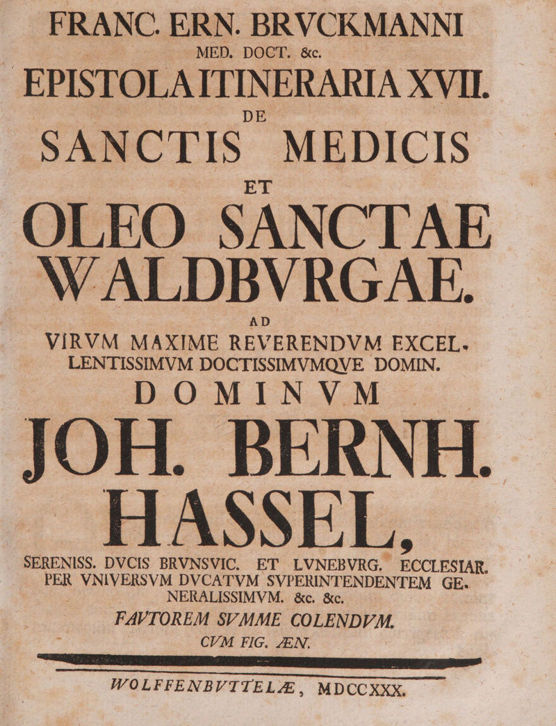 FRANC. ERN. BRVCKMANNI - -MED. DOCT. &amp;c. : EPISTOLA ITINERARIA XVII. SANCTIS. MEDICIS- OLEO SANCTAE NALDBVRGAE. J VIRVM MAXIME REVERENDVM. EXCEL, LENTISSIMVM DOCTISSIMVMQV E DOMIN. DOMINVM | j OH. BERNI HASSEL, | SERENISS. DVCIS BRVNSVIC. ET LVNEBVRG. s E | PER VNIVERSVM DVCATVM SVPERINTENDENTEM GE. ; NERALISSIMVM. &amp;c. &amp;c. ; FAVTOREM SVMME COLENDVM. . CFM FIG. JEN. WOLFFENBVTTELZE, MDCCXXX.