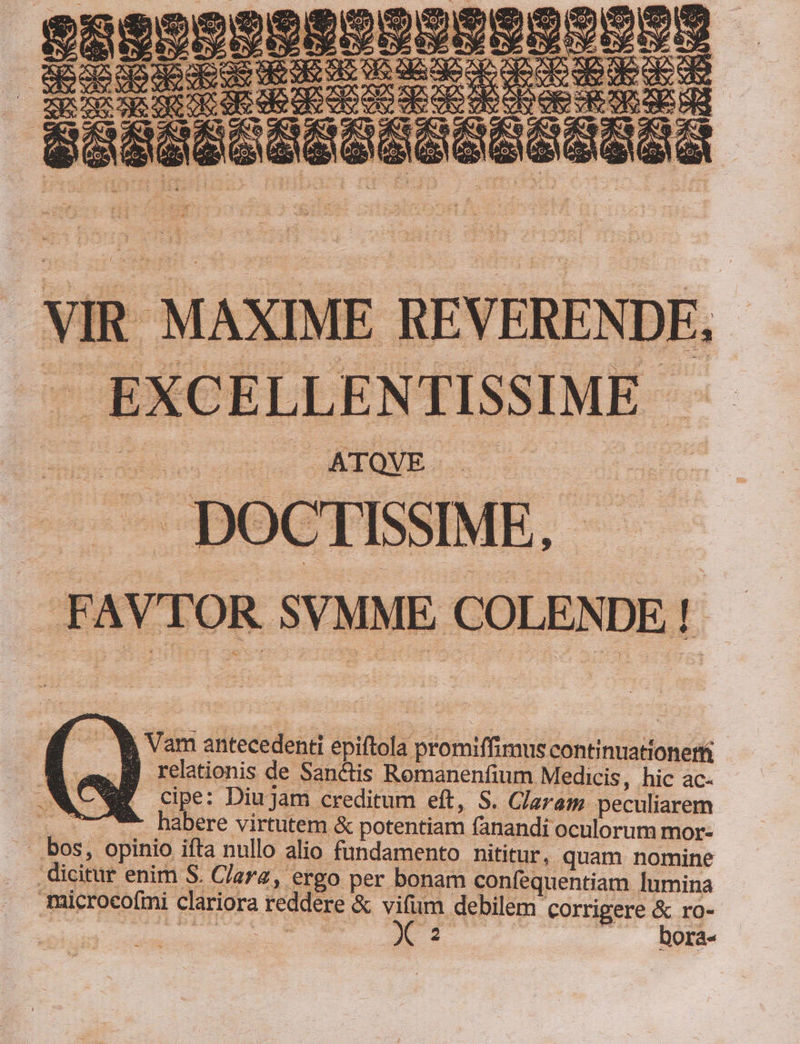 ME REVERENDF. EXCELLENTISSIME - vorrei PR —. DOCTISSIME, FAV SVMME COLENDE ! b Vam antecedenti epiftola promiffimus continuationetti V IB relationis de Sanctis Romanenfium Medicis, hic ac- EE cipe: Diujam creditum eft, S. Claram peculiarem ^7 ** habere virtutem &amp; potentiam fanandi oculorum mor- — bos, opinio iíta nullo alio fundamento hititur, quam nomine dicitur enim S. Clara, ergo per bonam confequentiam lumina microcofmi clariora reddere &amp; e debilem corrigere ;; ro- | UAMVOME BdliiUu. p EU ^» Ora«