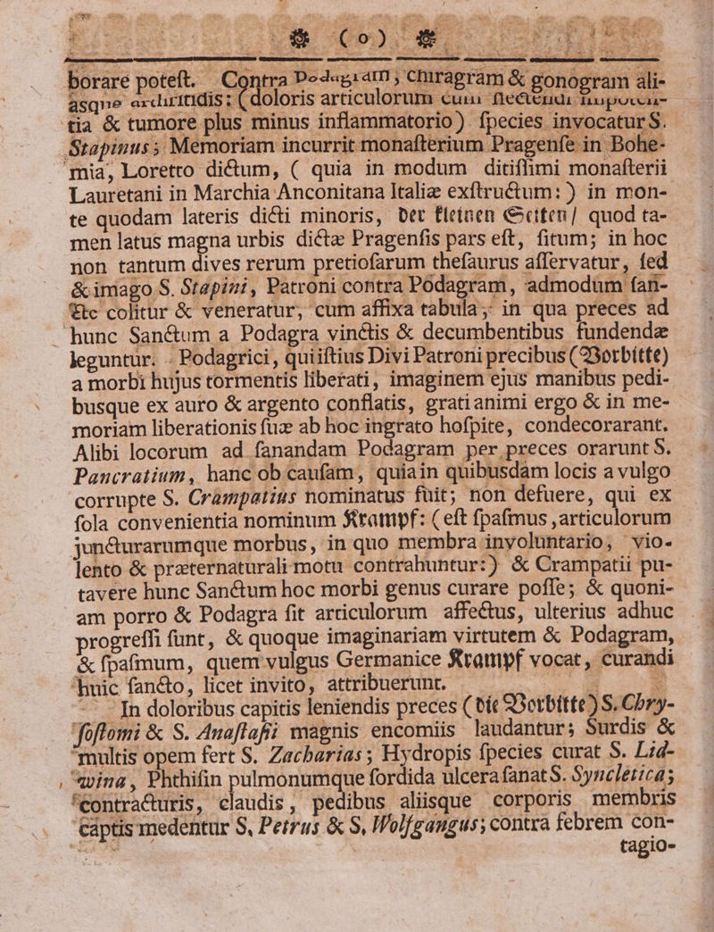 aM . ; | | : ; : A UL. ^ dos  | 92: YE Hey - E —- y; a r  ; | *- i t- MO 4 'd - pet m í ! LE - auo x : 5.  2 E E NÉE.  : : : : ] s Td : A c UM 7 me MU CCAERS SERE LT uci LU quc j d P HR EC os E us e Eo  ee D Wiéexo f à ie E ; — : b Poo sinus 1 , &amp;. X $ N Ji * t e SW RE 3 3 : 3 fF : dE, aT : m LN Xe; t. A Ve arr ra CEN. à : 7. $ £ 3 j n | u^ | L - ! se MEA ma ? ded p re poteft. Contra Pod«giat; chrragram &amp; gonogram ali- asque exdiritidis : (doloris articulorum cuu fie&amp;endai nupoccai- tia &amp; tumore plus minus inflammatorio) fpecies invocatur S. Stapinus 5. Memoriam incurrit monafterium Pragenfe in Bohe- mia, Loreto diftum, ( quia in modum ditiflimi monafterii Lauretani in Marchia Anconitana Italie exftructum:) in mon- te quodam lateris dicti minoris, bet fleíaen &amp;etten/ quod ta- men latus magna urbis dicte Pragenfis pars eft, fitum; in hoc non tantum dives rerum pretiofarum thefaurus affervatur, fed &amp; imago S. Stapini, Patroni contra Podagram , admodum (an- €tc colitur &amp; veneratur, cum affixa tabula ;; in qua preces ad hunc San&amp;um a Podagra vinctis &amp; decumbentibus fundende leguntur. . Podagrici, quiiftius Divi Patroni precibus (2Sotbítte) a morbi hujus tormentis liberati, imaginem ejus manibus pedi- busque ex auro &amp; argento conflatis, gratianimi ergo &amp; in me- moriam liberationis fuz ab hoc ingrato hofpite, condecorarant. Alibi locorum ad fanandam Podagram per preces orarunt S. Panucratium, hanc ob caufam, quiain quibusdam locis a vulgo corrupte S. Crampatius nominatus fuit; non defuere, qui ex fola convenientia nominum Strampf: ( eft fpafmus ,articulorum jun&amp;urarumque morbus, in quo membra inyoluntario, vio- lento &amp; praternaturali motu contrahuntur:) &amp; Crampatii pu-- tavere hunc Sanctum hoc morbi genus curare pofle; &amp; quoni- am porro &amp; Podagra fit articulorum affectus, ulterius adhuc progreffi funt, &amp; quoque imaginariam virtutem &amp; Podagram, &amp; fpafmum, quent vulgus Germanice ftrampf vocat, curandi huic fancto, licet invito, attribuerunt. - eo A -- n doloribus capitis leniendis preces ( bit SOetbitte) S. Cbry- foftomi &amp; S. Auaflafii magnis encomiis laudantur; Surdis &amp; multis opem fert S. Zacharias ; Hydropis fpecies curat S. Lie , qpina , Phthifin pulmonumque fordida ulcera fanat S. Syncléticas 'Contracturis, claudis, pedibus aliisque — corporis membris captis medentur S, Petrus &amp; S, Iolfgangus; contra febrem con- P250 | tagio-