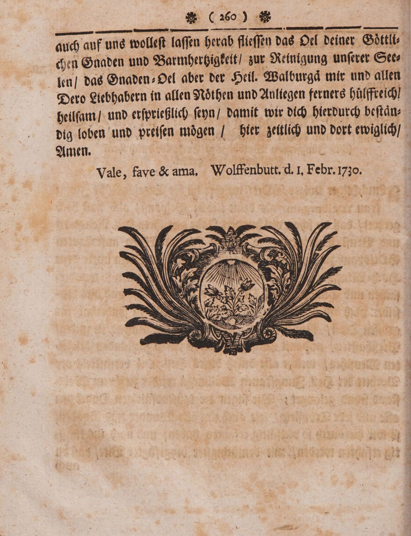 Exo) do aud auf uné tecti [affim $crab fíefen baé D«f Deiner. btt du Gnaben unb 9Barmberóigteit] sut S9teiniquug unfecet Cete Kn] bad Gnaben? Oel aber bcr ril. dBalburgd míc un» atte gero Ciebbabern (t alfea Stótfen unb 2lofíegen feraere Dülffei n beilfam]. uno erfprieglic) fctpn] amit. tvtr bic) Dierburd) beftáte big (oben unb peeí(en mógen | — bit atl) uno bort etiglid)] - Vale, fave &amp; ama, Wolffenbutt. d. 1, Febr. 1710.