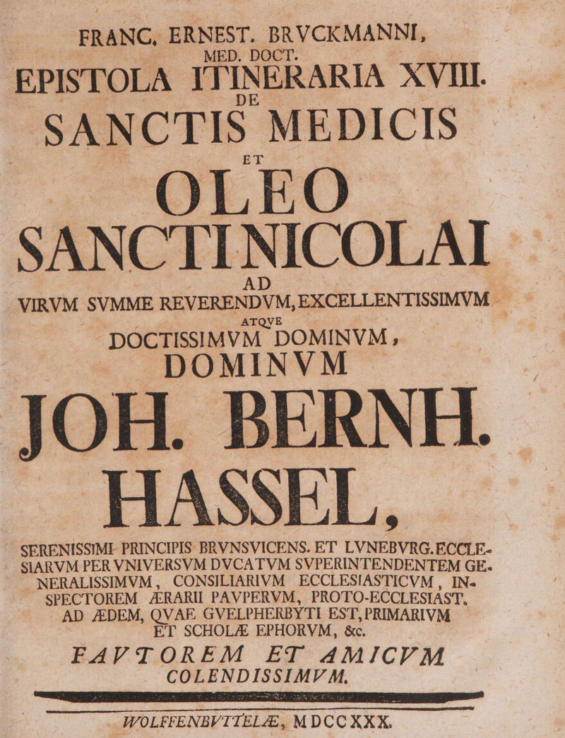 FRANC. ERNEST, BRVCKMANNI, EPISTOLA ITINERARIA XVIII. ET SANCTIS MEDICIS - OLEO | SANCTI NICOLAI | SERENISSIMI PRINCIPIS BRVNSVICENS. ET LVNEBVRG.ECCLE- | . SIARVM PER VNIVERSVM DVCATVM SVPERINTENDENTEM GE. 'NERALISSIMVM, CONSILIARIVM ECCLESIASTICVM , IN- SPECTOREM AERARII PAVPERVM, PROTO-ECCLESIAST. AD JEDEM, QVAE GVELPHERBYTI EST,PRIMARIVM ET SCHOL/E EPHORVM, &amp;c. BAFVTLOREM ET AMICVM