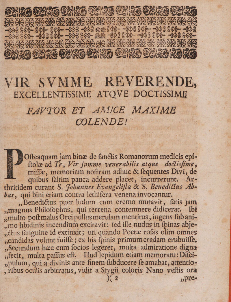 B EXWGEAS di A 3 e i3 né Ten, ep d p^ 3 NL. e 9 Mb [ e (nara A N A EN Je. neu AS VIR SVMME REVERENDE, EXCELLENTISSIME ATOVE DOCTISSIME . . FÁAVqOR ET AMICE MAXIME COLENDE! Lj ». Ofteaquam jam bine de fan&amp;is Romanorum medicis epi- E-7 [tole ad Te, Vir [fumme venerabilis atque | doclisftme, B —miffe, memoriam noftram adhuc &amp; fequentes Divi, de T . quibus faltim pauca addere placet, incurrerunt, Ar- thritidem curant S. Tobannes Evangelifla &amp; S. Benedictus Ab- bas, qui bini etiam contra lethifera venena invocantur. - ,Benedi&amp;us puer ludum cum eremo mutavit, fatis Jam magnus Philofophus, qui terrena contemnere didicerat. Ibi ,Qmulto poft malus Orci pullus merulam mentitus , ingens fübani- .,,mo libidinis incendium excitavit: fed ille nudus in fpinas abje- Cus fanguine id extinxit; uti quando Poetz rofas olim omnes »candidas volunt fuiffe ; ex his fpinis primumcredam erubuiffe, .»Secundum hac cum focios legeret, multa admiratione digna »fecit, multa paffus eft. Illud lepidum etiam memoratu: Difci- »pulum, qui a divinis ante finem fübducere fe amabat, attentio- ribus oculis arbitratus, vidit en coloris Nano veítis ora