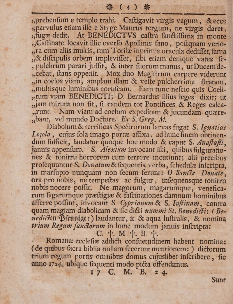 » 8 C40 ct necs gm. s prehenfum e templo trahi. Caftigavit virgis vagum, &amp;ecce - »parvulus etiam ille e Styge Maurus tergum, ne virgis daret, »tüge dedit. At BENEDICTVS caftra fanctiffima in monte - ,,Caflinate locavit illic everfo Apollinis fano, poftquam verio- ,ra cum aliis multis, tum TTotila inprim:s oracula dediffet, fama »&amp; difcipulis orbem impleviffet, fibi etiam denique vates fe- , pulchrum parari juffit, &amp; inter fuorum manus, ut Ducemde- cebat, ftans oppetiit... Mox duo Magiftrum carpere viderunt in coelos viam, amplam illam &amp; vefte pulcherrima ftratam, multisque luminibus corufcam. . Eam tunc nefcio quis Coeli- tum viam BENEDICTI; D. Bernardus illius leges dixit; ut jam mirum non fit, fi eandem tot Pontifices &amp; Reges calca- ,runt. Nam viam ad coelum expeditam &amp; jucundam- quare- ..Dant, vel mundo Doctore. Ex S. Greg. M. Diabolum &amp; terrificas Spectrorum larvas fugat S. Jezatíus - Lojola, cujus fola imago porta affixa, ad huncfinem obtinen- dum fufficit, laudatur quoque hoc modo &amp; caput S. Zaffafii, januis appenfum. S. Alexium invocant ifti, quibusfülguratio- nes &amp; tonitru horrorem cum terrcre incutiunt; alii precibus profequuntur S. Donattim &amp; fequentia verba, fchedula infcripta,. in marfupio nunquam non fecum ferunt: O Sage Donate, ora pro nobis, ne tempeftas ac fulgur, infequensque tonitru nobis nocere poffit. Ne magorum, magarumque, venefica- rum fagarumque praítigie &amp; fafcinationes damnum hominibus afferre poffint, invocant S. Cyprianum &amp; S. luflinam, contra quam magiam diabolicam &amp; fic dicti summi S1, Benedicti: ( Be- nedicien sfeunige :) landantur, it. &amp; aqua luftralis, &amp; nomina trium Regum fancorum in veo Riesen januis infcripta: | GNIS BOT Romane ecclefie m confuetudinem habent nomina: (de quibus (acra biblia nullam fecerunt mentionem: ) dictorum trium regum portis omnibus domus cujuslibet infcribere, fic anno 1724., ubique fequenti modo picta offendimus. | &amp; p Q M*JBuauah [RR Sunt ^