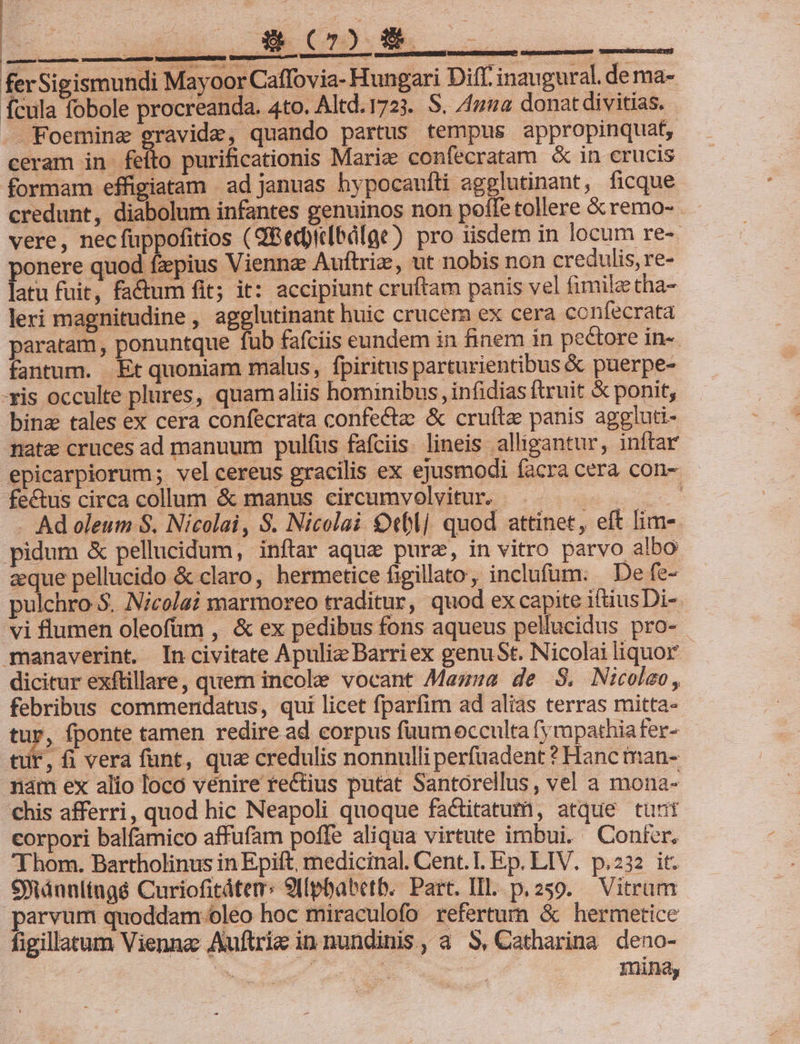 EERECCTUMN TOUM M ferSigismundi Mayoor Caffovia- Hungari Diff. inaugural. de ma- fcula fobole procreanda. 4to. Altd.1723. S. /mua donat divitias. - Foemine gravide, quando partus tempus appropinquat, ceram in feíto purificationis Mariz confecratam &amp; in crucis formam effigiatam ad januas hypocaufti agglutinant, ficque credunt, diabolum infantes genuinos non poffe tollere &amp;remo- - vere, necfuppofitios (SBedpirlbdlge) pro tisdem in locum re-. ponere quod fzpius Viennz Auftriz, ut nobis non credulis, re- latu fuit, fa&amp;um fit; it: accipiunt cruftam panis vel fimileetha- leri magnitudine , agglutinant huic crucem ex cera confecrata paratam, ponuntque fub fafciis eundem in finem in pectore in-- fantum. Et quoniam malus, fpiritus parturientibus &amp; puerpe- -xis occulte plures, quamaliis hominibus, infidias ftruit &amp; ponit, bina tales ex cera confecrata confectae &amp; cruítz panis aggiuti- nata cruces ad manuum pulíus fafciis. lineis alligantur, inftar epicarpiorum; vel cereus gracilis ex ejusmodi facra cera con- fectus circa collum &amp; manus circumvolvitur. : . Ad oleum S. Nicolai, $. Nicolai €eblj quod attinet, eft lim-- pidum &amp; pellucidum, inftar aque purz, in vitro parvo albo aque pellucido &amp; claro, hermetice figillato, inclufum. De fe- pulchro $. Nicolai marmoreo traditur, quod ex capite iftiusDi- manaverint, Incivitate Apulie Barriex genuSt. Nicolai liquor dicitur exftillare, quem incole vocant Mazza de S$. Nicoleo, febribus commendatus, qui licet fparfim ad alias terras mitta- tur, fponte tamen redire ad corpus faumocculta fy apathia fer- tir, fi vera funt, qua credulis nonnulli perfuadent ? Hanc man- rám ex alio loco venire re&amp;ius putat Santorellus, vel a mona- chis afferri, quod hic Neapoli quoque factitatum, atque tunt corpori balfamico affufam poffe aliqua virtute imbui. Conter. Thom. Bartholinus in Epift, medicinal. Cent. I. Ep. LIV. p.232 it. Siánultingé Curiofitátem: 9[[pbabetb. Part. III. p. 259. Vitram parvum quoddam oleo hoc miraculofo refertum &amp; hermetice figillatum Vienne Auftrie in nundinis, a S, Catharina deno- | Y)