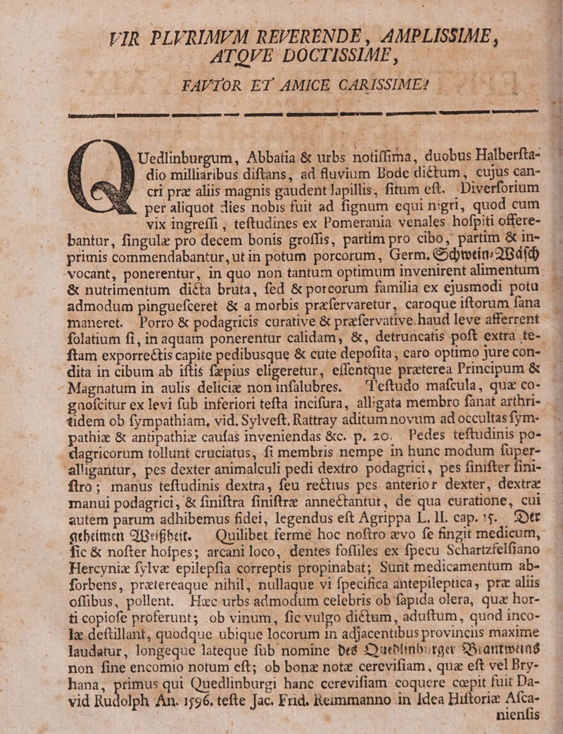-VIR PLVRIMEM REVERENDE , AMPLISSIME, —— ATQVE DOCTISSIME, ——— . FAVTOR ET AMICE CARISSIME? — . &amp; auaDcz ewucRmC Comum) EETNDSUUGREENGS . l . V Uedlinburgum, Abbatia &amp; urbs notiffima, duobus Halberfta- - BB dio milliaribus diftans, ad fluvium Bode dictum, cujus can- D cri prz aliis magnis gaudent lapillis, fitum eft. Diverforium MA. per aliquot dies nobis fuit ad fignum equi nigri, quod cum vix ingreffi , teftudines ex Pomerania venales hofpiti offere- bantur, fingula pro decem bonis groffis, partim pro cibo, partim &amp; in- primis commendabantur, ut in potum porcorum, Germ, Cod)totin/2Bafob vocant, ponerentur, in quo non tantum optimum invenirent alimentum &amp; nutrimentum dicta bruta, fed &amp; porcorum familia ex ejusmodi potu. admodum pinguefceret &amp; a morbis prafervaretur, caroque iftorum fana maneret. Porro &amp; podagricis curative &amp; prarfervative. haud leve afferrent folatium fi, in aquam ponerentur calidam, &amp;, detruncatis poft extra te- ftam exporre&amp;tis capite pedibusque &amp; cute depofita, caro optimo jure con-- dita in cibum ab iftis fepius eligeretur, effentque praterea Principum &amp; Magnatum in aulis deliciz noninfalubres. — T'eftudo mafcula, qua co- gnofcitur ex levi fub inferiori tefta incifura, alligata membro fanat arthri- tidem ob fympathiam, vid, Sylveft, Rattray aditam novum ad occultas fym- pathiz &amp; antpathiz caufas inveniendas &amp;c. p. 20. Pedes teftudinis po- dagricorum tollunt cruciatus, fi membris nempe in hunc modum füper- alligantur, pes dexter animalculi pedi dextro podagrici, pes finifter fini- flro; manus teftudinis dextra, feu re&amp;tius pes anterior dexter, dextre manui podagrici, &amp; finiftra finiftre annectantut, de qua curatione, cui autem parum adhibemus fidei, legendus eft Agrippa L. 1L cap. 5. Stt qebeimen CBrífbrit. — Quilibet ferme hoc noftro evo fe fingit medicum, fic &amp; nofter hofpes; arcaniloco, dentes fofliles ex fpecu Schartzfelfiano Hercyniz fylva epilepfia correptis propinabat; Sunt medicamentum ab- forbens, prztereaque nihil, nullaque vi fpecifica antepileptica, prz aliis offibus, pollent. Hsc urbs admodum celebris ob fapida olera, qua hor- ti copiofe proferunt; ob vinum, fie vulgo di&amp;tum, aduftum, quod inco- 1 deftillant, quodque ubique locorum in adjacentibus provinciis maxime laudatur, longeque lateque fub nomine be8 Sueblinb:rger $5iartmanó non fine encomio notum eft; ob bonz notz cerevifiam , qua eft vel Bry- hana, primus qui Quedlinburgi hanc cerevifiam. coquere copit fuit Da- vid Hudolph An. 1596. tefte Jac. Frid. Reimmanno in Idea Hiftorie Afca- nieníis