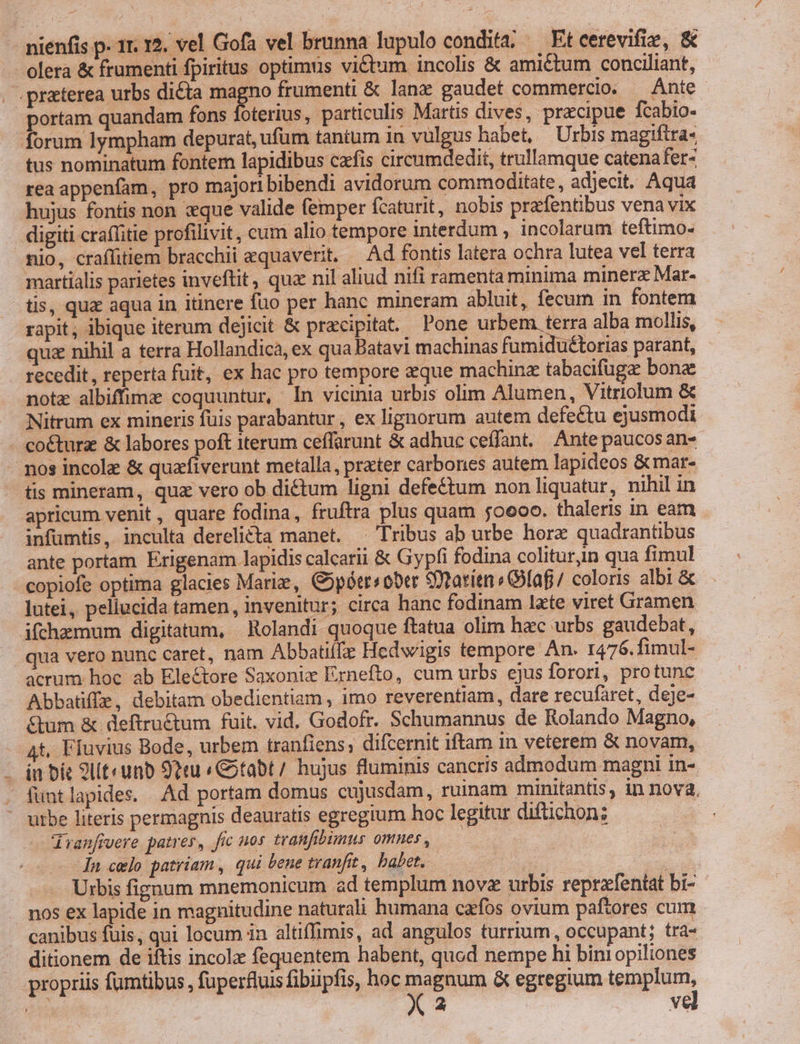 olera &amp; frumenti fpiritus optimus victum incolis &amp; ami&amp;tum conciliant, . .praterea urbs dicta Log frumenti &amp; lance gaudet commercio. — Ante portam quandam fons foterius, particulis Martis dives, precipue fcabio- forum lympham depurat, ufum tantum in vulgus habet, | Urbis magiftra- tus nominatum fontem lapidibus cafis circumdedit, trullamque catenafer- rea appenfam, pro majori bibendi avidorum commoditate , adjecit. Aqua hujus fontis non «que valide femper fcaturit, nobis prefentibus vena vix digiti cra(fitie profilivit, cum alio tempore interdum , incolarum teftimo- nio, craffitiem bracchii equaverit. — Ad fontis latera ochra lutea vel terra martialis parietes inveftit, qua nil aliud nifi ramenta minima minerz Mar- tis, qua aqua in itinere fuo per hanc mineram abluit, fecum in fontem rapit, ibique iterum dejicit &amp; pracipitat. Pone urbem terra alba mollis, quz nihil a terra Hollandica, ex qua Batavi machinas fumidu£torias parant, recedit , reperta fuit, ex hac pro tempore aeque machinz tabacifugz bona note albiffimz coquuntur, In vicinia urbis olim Alumen, Vitriolum &amp; Nitrum ex mineris fuis parabantur , ex lignorum autem defectu ejusmodi coéturz &amp; labores poft iterum ceffarunt &amp; adhuc ceffant.. Ante paucosan- - nos incole &amp; quzfiverunt metalla, prater carbones autem lapideos &amp;mat- tis mineram, qua vero ob dictum ligni defe&amp;tum non liquatur, nihil in apricum venit , quare fodina, fruftra plus quam 50000. thaleris in eam infümtis, inculta derelicta manet. . Tribus ab urbe hore quadrantibus ante portam Erigenam lapidis calcarii &amp; Gypfi fodina colituryn qua fimul copiofe optima glacies Mariz, G5pótr« ober SDtatien s Olaf / coloris albi &amp; lutei, pellucida tamen, invenitur; circa hanc fodinam late viret Gramen ifchemum digitatum, Rolandi quoque ftatua olim hac urbs gaudebat, qua vero nunc caret, nam Abbatiífz Hedwigis tempore An. 1476.fimul- acrum hoe ab Electore Saxonix Ernefto, cum urbs ejus forori, protunc Abbatiffz, debitam obedientiam , imo reverentiam, dare recufaret, deje- &amp;um &amp; deftru&amp;um fuit. vid, Godofr. Schumannus de Rolando Magno, t, Ffuvius Bode, urbem tranfiens; difcernit iftam in veterem &amp; novam, - in bit 9lt«unb 92tu « Gitabt/ hujus fluminis cancris admodum magni in- . funtlapides. Ad portam domus cujusdam, ruinam minitantis, in nova, - utbe literis permagnis deauratis egregium hoc legitur difichon; duanfivere patres, fic nos tranfibumus omnes , : | Ín celo patriam , qui bene tranfit, babet, — | Urbis fignum mnemonicum ad templum novz urbis reprzfentat bi- nos ex lapide in magnitudine naturali humana cafos ovium paftores cum canibus fuis, qui locum in altiffimis, ad angulos turrium, occupant; tra- ditionem de iftis incolz fequentem habent, quod nempe hi biniopiliones propriis fumtibus, fuperfluis fibiipfis, hoc magnum &amp; egregium templum, s X 2 vel