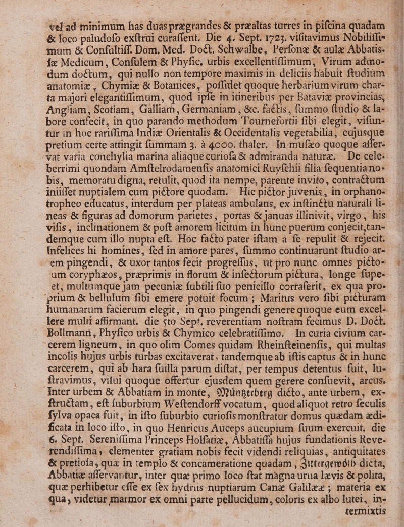 &amp; loco paludofo exftrui curaffent. Die 4. Sept. 1727. vifitavimus Nobiliffi* mum &amp; Confultüff. Dom. Med. Dott. Schwalbe, Perfonz &amp; aula Abbatis. Íx Medicum , Confulem &amp; Phyfic, urbis excellentiffimum; Virum admo- dum doctum, qui nullo non tempore maximis in deliciis habuit ftudiim anatomiz, Chymiz &amp; Botanices, poflidet quoque herbarium virum char- ta majori elegantiffimum, quod ipfe im itineribus per Batavis provincias, Angliam, Scotiam, Galliam , Germaniam , &amp;c. faétis, fummo ftudio &amp; la- bore confecit, in quo parando methodum 'Tournefortii fibi elegit, vifün- tur in hoc rariffima Indiz Orientalis &amp; Occidentalis vegetabilia, cujusque pretium certe attingit fümmam 3. à 4c0oo. thaler. In muíxo quoque affer- vat varia conchylia marina aliaque curiofa &amp; admiranda naturz. — De cele: berrimi quondam Amftelrodamenfis anatomici Ruyfchii filia fequentiano: bis, memoratu digna, retulit, quod ita nempe, parente invito, contra&amp;tum iniiffet nuptialem cum piétore quodam. — Hic pictor juvenis, in orphano- tropheo educatus, interdum per plateas ambulans, ex inftin&amp;tu naturali li- neas &amp; figuras ad domorum parietes, portas &amp; Januas illinivit, virgo , his vifis, inclinationem &amp; poft amorem licitum in hunc puerum conjecit,tan- demque cum illo nupta eft. Hoc facto pater iftam a fe repulit &amp; rejecit. infelices hi homines, fed in amore pares, fummo continuarunt ftudio ar- em pingendi, &amp; uxor tantos fecit progreífus, ut pro nunc omnes piéto- um coryphzos, przprimis in florum &amp; infeétorum pictura, longe fupe- et, multamque Jam pecuniz fubtili fuo penicillo corraferit, ex qua pro. humanarum facierum elegit, in quo pingendi genere quoque eum excel- lere multi affirmant. die $to Sept. reverentiam noftram fecimus D. Doct. cerem ligneum, in quo olim Comes quidam Rheinfteinenfis, qui multas incolis hujus urbis turbas excitaverat; tandemqueab iftiscaptus &amp; in hunc carcerem, qui ab hara fuilla parum diftat, per tempus detentus fuit, lu- ftravimus, vitui quoque offertur ejusdem quem gerere confuevit, arcus, Inter urbem &amp; Abbatiam in monte, Stün&amp;erbtrg dicto, ante urbem, ex- ftruétam, eft íüburbium Weftendorff vocatum, quod aliquot retro feculis fylva opaca fuit, in ifto fuburbio curiofis monftratur domus quadam adi- ficata in loco ifto, in quo Henricus Auceps aucupium füum exercuit. die 6. Sept. Sereniíima Princeps Holfatiz, Abbatiffa hujus fundationis Reve- szendiifima, clementer gratiam nobis fecit videndi reliquias , antiquitates &amp; pretiofa, qux in templo &amp; concameratione quadam , 3tttcrgemóib dicta, Abbati affervantur, inter qua primo loco ftat màgna urna laevis &amp; polita, quz perhibetur cffe ex fex hydris nuptiarum Canz Galla ; materia ex qua, videtur marmor ex omni parte pellucidum, coloris ex albo lutei, in- termixtis US
